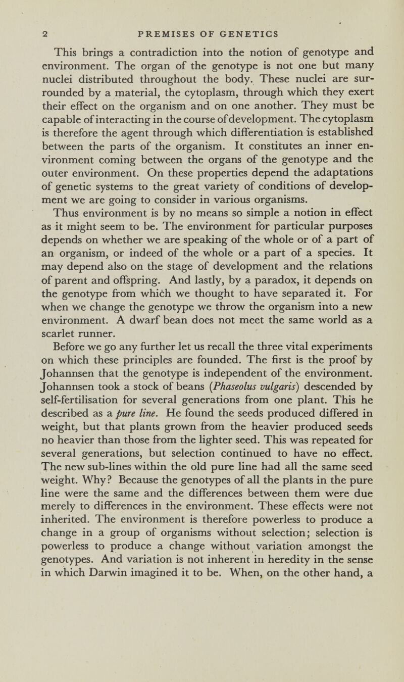 2 PREMISES OF GENETICS This brings a contradiction into the notion of genotype and environment. The organ of the genotype is not one but many nuclei distributed throughout the body. These nuclei are sur¬ rounded by a material, the cytoplasm, through which they exert their effect on the organism and on one another. They must be capable of interacting in the course of development. The cytoplasm is therefore the agent through which differentiation is established between the parts of the organism. It constitutes an inner en¬ vironment coming between the organs of the genotype and the outer environment. On these properties depend the adaptations of genetic systems to the great variety of conditions of develop¬ ment we are going to consider in various organisms. Thus environment is by no means so simple a notion in effect as it might seem to be. The environment for particular purposes depends on whether we are speaking of the whole or of a part of an organism, or indeed of the whole or a part of a species. It may depend also on the stage of development and the relations of parent and offspring. And lastly, by a paradox, it depends on the genotype from which we thought to have separated it. For when we change the genotype we throw the organism into a new environment. A dwarf bean does not meet the same world as a scarlet runner. Before we go any further let us recall the three vital experiments on which these principles are founded. The first is the proof by Johannsen that the genotype is independent of the environment. Johannsen took a stock of beans (Phaseolus vulgaris) descended by self-fertilisation for several generations from one plant. This he described as a pure line. He found the seeds produced differed in weight, but that plants grown from the heavier produced seeds no heavier than those from the lighter seed. This was repeated for several generations, but selection continued to have no effect. The new sub-lines within the old pure line had all the same seed weight. Why? Because the genotypes of all the plants in the pure line were the same and the differences between them were due merely to differences in the environment. These effects were not inherited. The environment is therefore powerless to produce a change in a group of organisms without selection; selection is powerless to produce a change without variation amongst the genotypes. And variation is not inherent in heredity in the sense in which Darwin imagined it to be. When, on the other hand, a