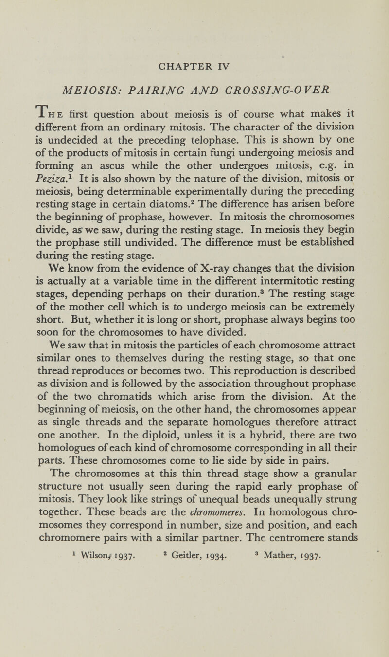 CHAPTER IV MEIOSIS: PAIRING AND CROSSING-OVER The first question about meiosis is of course what makes it different from an ordinary mitosis. The character of the division is undecided at the preceding telophase. This is shown by one of the products of mitosis in certain fungi undergoing meiosis and forming an ascus while the other undergoes mitosis, e.g. in Peziza?- It is also shown by the nature of the division, mitosis or meiosis, being determinable experimentally during the preceding resting stage in certain diatoms.® The difference has arisen before the beginning of prophase, however. In mitosis the chromosomes divide, as we saw, during the resting stage. In meiosis they begin the prophase still undivided. The difference must be established during the resting stage. We know from the evidence of X-ray changes that the division is actually at a variable time in the different intermitotic resting stages, depending perhaps on their duration.^ The resting stage of the mother cell which is to undergo meiosis can be extremèly short. But, whether it is long or short, prophase always begins too soon for the chromosomes to have divided. We saw that in mitosis the particles of each chromosome attract similar ones to themselves during the resting stage, so that one thread reproduces or becomes two. This reproduction is described as division and is followed by the association throughout prophase of the two chromatids which arise from the division. At the beginning of meiosis, on the other hand, the chromosomes appear as single threads and the separate homologues therefore attract one another. In the diploid, unless it is a hybrid, there are two homologues of each kind of chromosome corresponding in all their parts. These chromosomes come to lie side by side in pairs. The chromosomes at this thin thread stage show a granular structure not usually seen during the rapid early prophase of mitosis. They look like strings of unequal beads unequally strung together. These beads are the chromomeres. In homologous chro¬ mosomes they correspond in number, size and position, and each chromomere pairs with a similar partner. The centromere stands ^ Wilson/ 1937. ® Geitler, 1934. ® Mather, 1937.