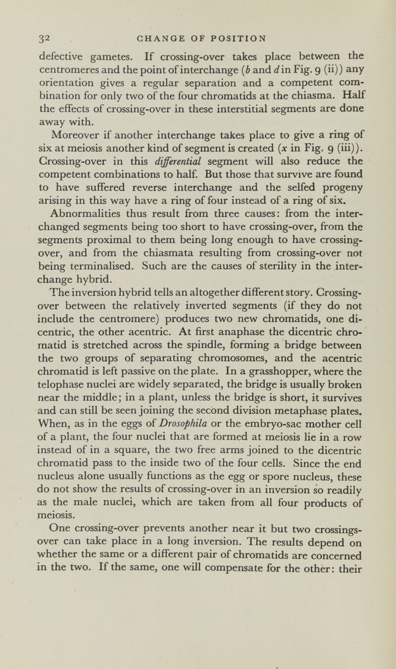 32 CHANGE OF POSITION defective gametes. If crossing-over takes place between the centromeres and the point of interchange {b and d in Fig. 9 (ii) ) any orientation gives a regular separation and a competent com¬ bination for only two of the four chromatids at the chiasma. Half the effects of crossing-over in these interstitial segments are done away with. Moreover if another interchange takes place to give a ring of six at meiosis another kind of segment is created in Fig. 9 (iii)). Crossing-over in this differential segment will also reduce the competent combinations to half. But those that survive are found to have suffered reverse interchange and the selfed progeny arising in this way have a ring of four instead of a ring of six. Abnormalities thus result from three causes: from the inter¬ changed segments being too short to have crossing-over, from the segments proximal to them being long enough to have crossing- over, and from the chiasmata resulting from crossing-over not being terminalised. Such are the causes of sterility in the inter¬ change hybrid. The inversion hybrid tells an altogether different story. Crossing- over between the relatively inverted segments (if they do not include the centromere) produces two new chromatids, one di¬ centric, the other acentric. At first anaphase the dicentric chro¬ matid is stretched across the spindle, forming a bridge between the two groups of separating chromosomes, and the acentric chromatid is left passive on the plate. In a grasshopper, where the telophase nuclei are widely separated, the bridge is usually broken near the middle; in a plant, unless the bridge is short, it survives and can still be seen joining the second division metaphase plates. When, as in the eggs of Drosophila or the embryo-sac mother cell of a plant, the four nuclei that are formed at meiosis lie in a row instead of in a square, the two free arms joined to the dicentric chromatid pass to the inside two of the four cells. Since the end nucleus alone usually functions as the egg or spore nucleus, these do not show the results of crossing-over in an inversion so readily as the male nuclei, which are taken from all four products of meiosis. One crossing-over prevents another near it but two crossings- over can take place in a long inversion. The results depend on whether the same or a different pair of chromatids are concerned in the two. If the same, one will compensate for the other : their