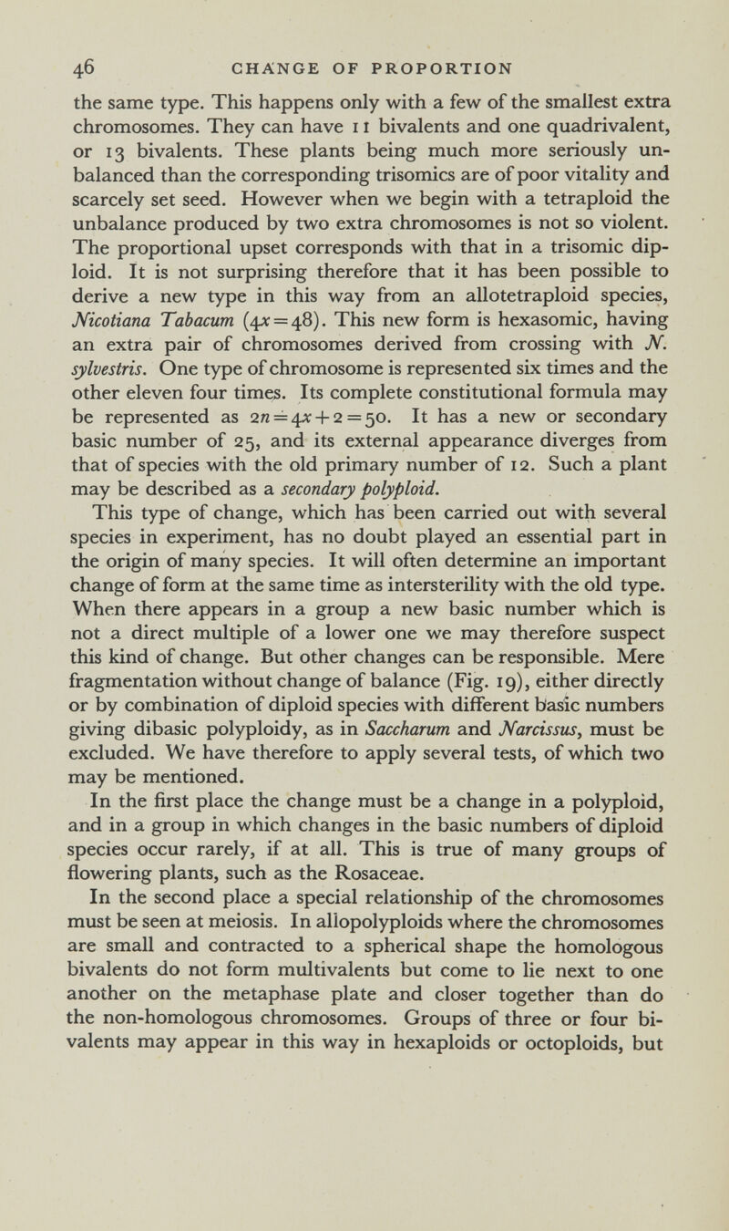 46 CHANGE OF PROPORTION the same type. This happens only with a few of the smallest extra chromosomes. They can have 11 bivalents and one quadrivalent, or 13 bivalents. These plants being much more seriously un¬ balanced than the corresponding trisomies are of poor vitality and scarcely set seed. However when we begin with a tetraploid the unbalance produced by two extra chromosomes is not so violent. The proportional upset corresponds with that in a trisomie dip¬ loid. It is not surprising therefore that it has been possible to derive a new type in this way from an allotetraploid species, Nicotiana Tabacum (4^ = 48). This new form is hexasomic, having an extra pair of chromosomes derived from crossing with N. sylvestris. One type of chromosome is represented six times and the other eleven four times. Its complete constitutional formula may be represented as 2^ = 4^: +2 = 50. It has a new or secondary basic number of 25, and its external appearance diverges from that of species with the old primary number of 12. Such a plant may be described as a secondary polyploid. This type of change, which has been carried out with several species in experiment, has no doubt played an essential part in the origin of many species. It will often determine an important change of form at the same time as intersterility with the old type. When there appears in a group a new basic number which is not a direct multiple of a lower one we may therefore suspect this kind of change. But other changes can be responsible. Mere fragmentation without change of balance (Fig. 19), either directly or by combination of diploid species with different basic numbers giving dibasic polyploidy, as in Sauharum and Narcissus, must be excluded. We have therefore to apply several tests, of which two may be mentioned. In the first place the change must be a change in a polyploid, and in a group in which changes in the basic numbers of diploid species occur rarely, if at all. This is true of many groups of flowering plants, such as the Rosaceae. In the second place a special relationship of the chromosomes must be seen at meiosis. In allopolyploids where the chromosomes are small and contracted to a spherical shape the homologous bivalents do not form multivalents but come to lie next to one another on the metaphase plate and closer together than do the non-homologous chromosomes. Groups of three or four bi¬ valents may appear in this way in hexaploids or octoploids, but