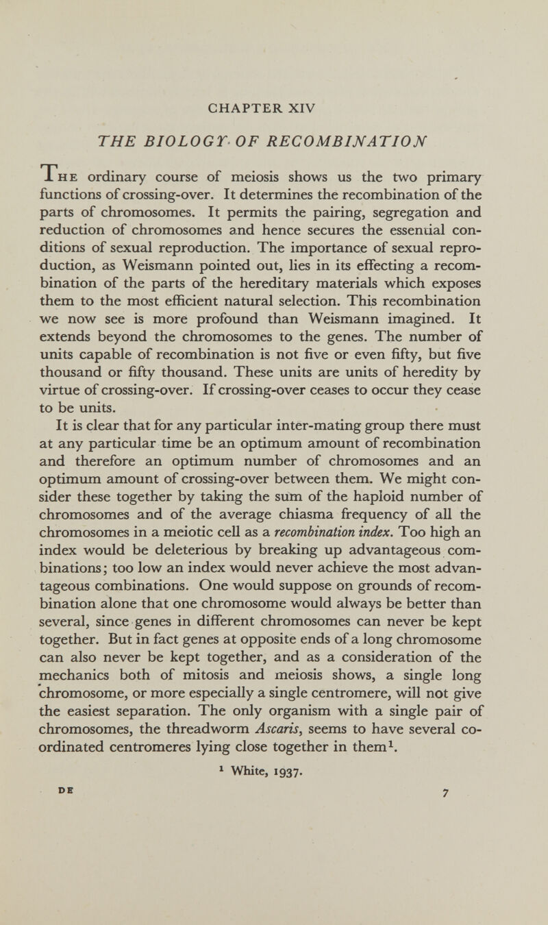 CHAPTER XIV THE BIOLOGY OF RECOMBINATION The ordinary course of meiosis shows us the two primary functions of crossing-over. It determines the recombination of the parts of chromosomes. It permits the pairing, segregation and reduction of chromosomes and hence secures the essenuial con¬ ditions of sexual reproduction. The importance of sexual repro¬ duction, as Weismann pointed out, lies in its effecting a recom¬ bination of the parts of the hereditary materials which exposes them to the most efficient natural selection. This recombination we now see is more profound than Weismann imagined. It extends beyond the chromosomes to the genes. The number of units capable of recombination is not five or even fifty, but five thousand or fifty thousand. These units are units of heredity by virtue of crossing-over. If crossing-over ceases to occur they cease to be units. It is clear that for any particular inter-mating group there must at any particular time be an optimimi amount of recombination and therefore an optimum number of chromosomes and an optimum amount of crossing-over between them. We might con¬ sider these together by taking the sum of the haploid number of chromosomes and of the average chiasma frequency of all the chromosomes in a meiotic cell as a recombination index. Too high an index would be deleterious by breaking up advantageous com¬ binations ; too low an index would never achieve the most advan¬ tageous combinations. One would suppose on grounds of recom¬ bination alone that one chromosome would always be better than several, since genes in different chromosomes can never be kept together. But in fact genes at opposite ends of a long chromosome can also never be kept together, and as a consideration of the mechanics both of mitosis and meiosis shows, a single long chromosome, or more especially a single centromere, will not give the easiest separation. The only organism with a single pair of chromosomes, the threadworm Ascaris, seems to have several co¬ ordinated centromeres lying close together in them^. 1 White, 1937. DE 7