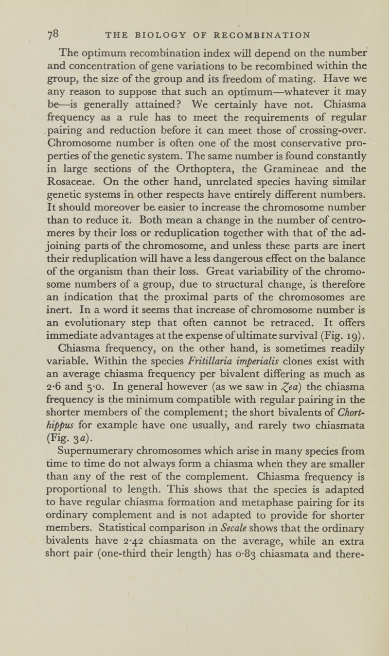 78 THE BIOLOGY OF RECOMBINATION The optimum recombination index will depend on the number and concentration of gene variations to be recombined within the group, the size of the group and its freedom of mating. Have we any reason to suppose that such an optimum—whatever it may be—is generally attained? We certainly have not. Chiasma frequency as a rule has to meet the requirements of regular pairing and reduction before it can meet those of crossing-over. Chromosome number is often one of the most conservative pro¬ perties of the genetic system. The same number is found constantly in large sections of the Orthoptera, the Gramineae and the Rosaceae. On the other hand, unrelated species having similar genetic systems in other respects have entirely different numbers. It should moreover be easier to increase the chromosome number than to reduce it. Both mean a change in the number of centro¬ meres by their loss or reduplication together with that of the ad¬ joining parts of the chromosome, and unless these parts are inert their reduplication will have a less dangerous effect on the balance of the organism than their loss. Great variability of the chromo¬ some numbers of a group, due to structural change, is therefore an indication that the proximal parts of the chromosomes are inert. In a word it seems that increase of chromosome number is an evolutionary step that often cannot be retraced. It offers immediate advantages at the expense of ultimate survival (Fig. 19). Chiasma frequency, on the other hand, is sometimes readily variable. Within the species Fritillaria imperialis clones exist with an average chiasma frequency per bivalent differing as much as 2-6 and 5*0, In general however (as we saw in Z^a) the chiasma frequency is the minimum compatible with regular pairing in the shorter members of the complement ; the short bivalents of Chort- hippus for example have one usually, and rarely two chiasmata (Fig. 3 a). Supernumerary chromosomes which arise in many species from time to time do not always form a chiasma when they are smaller than any of the rest of the complement. Chiasma frequency is proportional to length. This shows that the species is adapted to have regular chiasma formation and metaphase pairing for its ordinary complement and is not adapted to provide for shorter members. Statistical comparison in Secale shows that the ordinary bivalents have 2*42 chiasmata on the average, while an extra short pair (one-third their length) has 0-83 chiasmata and there-