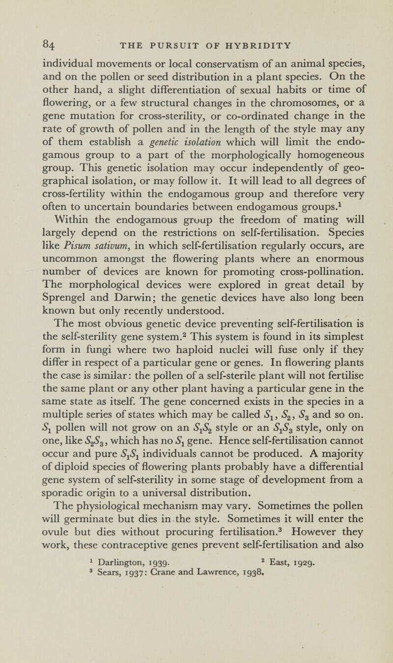 84 THE PURSUIT OF HYBRIDITY individual movements or local conservatism of an animal species, and on the pollen or seed distribution in a plant species. On the other hand, a slight differentiation of sexual habits or time of flowering, or a few structural changes in the chromosomes, or a gene mutation for cross-sterility, or co-ordinated change in the rate of growth of pollen and in the length of the style may any of them establish a genetic isolation which will limit the endo- gamous group to a part of the morphologically homogeneous group. This genetic isolation may occur independently of geo¬ graphical isolation, or may follow it. It will lead to all degrees of cross-fertility within the endogamous group and therefore very often to uncertain boundaries between endogamous groups Within the endogamous group the freedom of mating will largely depend on the restrictions on self-fertilisation. Species like Pisum sativum, in which self-fertilisation regularly occurs, are uncommon amongst the flowering plants where an enormous number of devices are known for promoting cross-pollination. The morphological devices were explored in great detail by Sprengel and Darwin; the genetic devices have also long been known but only recently understood. The most obvious genetic device preventing self-fertilisation is the self-sterility gene system.^ This system is found in its simplest form in fungi where two haploid nuclei will fuse only if they differ in respect of a particular gene or genes. In flowering plants the case is similar : the pollen of a self-sterile plant will not fertilise the same plant or any other plant having a particular gene in the same state as itself. The gene concerned exists in the species in a multiple series of states which may be called S^, and so on. •S*! pollen will not grow on an S1S2 style or an SjS^ style, only on one, like 828^, which has no gene. Hence self-fertilisation cannot occur and pure individuals cannot be produced. A majority of diploid species of flowering plants probably have a differential gene system of self-sterility in some stage of development from a sporadic origin to a universal distribution. The physiological mechanism may vary. Sometimes the pollen will germinate but dies in the style. Sometimes it will enter the ovule but dies without procuring fertilisation.^ However they work, these contraceptive genes prevent self-fertilisation and also ^ Darlington, 1939.  East, 1929. ® Sears, 1937: Crane and Lawrence, 1938.