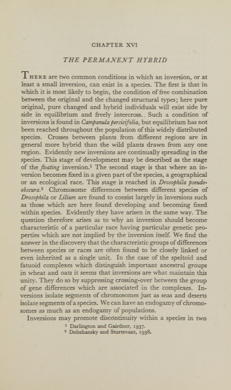 CHAPTER XVI THE PERMANENT HYBRID THERE are two common conditions in which an inversion, or at least a small inversion, can exist in a species. The first is that in which it is most likely to begin, the condition of combination between the original and the changed structural types; here pure original, pure changed and hybrid individuals wiU exist side by side in equilibrium and fi-eely intercross.. Such a condition of inversions is found in Campanula persiàfolia, but equilibrium has not been reached throughout the рюри1айоп of this \s-idely distributed species. Crosses berv.'een plants from different regions are in general more hybrid than the \sild plants dra\vn from any one region. Evidentiy new inversions are continually spreading in the sp>ecies. This stage of development may be described as the stage of the floating inversion.^ The second stage is that where an in¬ version becomes fixed in a given part of the species, a geographical or an ecological race. This stage is reached in Drosophila pseudo- obscura.- Chromosome differences between different species of Drosophila or Lilium are found to consist largely in inversions such as those which are here found developing and becoming fixed within species. Evidentiy they have arisen in the same way. The question therefore arises as to why an inversion should become characteristic of a particular race having particular genetic pro- p>erties which are not imphed by the inversion itself. We find the ans^ver in the discovery that the characteristic groups of differences between species or races are often found to be closely linked or even inherited as a single imit. In the case of the speltoid and fatuoid complexes which distinguish important ancestral groups in wheat and oats it seems that inversions are what maintain unit\-. They do so by suppressing crossing-over between the group of gene differences which are associated in the complexes. In¬ versions isolate segments of chromosomes jxist as seas and deserts isolate segments of a sf>ecies. ^Ve can have an endogamy of chromo¬ somes as much as an endogamy of ^pulations. Inversions may promote discontinuit)' ^^•ithin a sp>ecies in two ^ Darlington and Gairdner, 1937. * Dobzhansky and Sturte\ant, 1938.