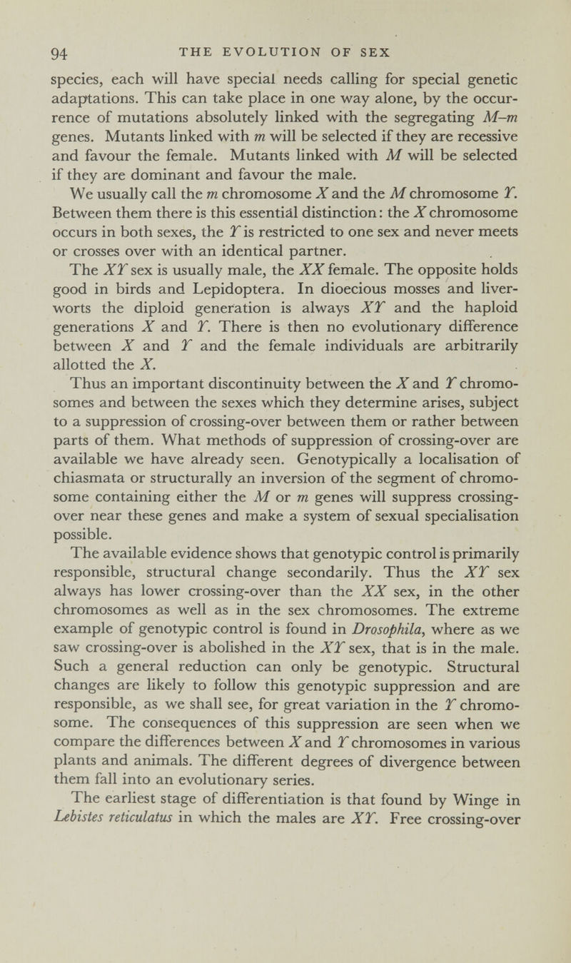 94 THE EVOLUTION OF SEX species, each will have special needs calling for special genetic adaptations. This can take place in one way alone, by the occur¬ rence of mutations absolutely linked with the segregating M-m genes. Mutants linked with m will be selected if they are recessive and favour the female. Mutants linked with M will be selected if they are dominant and favour the male. We usually call the m chromosome X and the M chromosome T. Between them there is this essential distinction : the X chromosome occurs in both sexes, the T is restricted to one sex and never meets or crosses over with an identical partner. The XT sex is usually male, the XX female. The opposite holds good in birds and Lepidoptera. In dioecious mosses and liver¬ worts the diploid generation is always XT and the haploid generations X and T. There is then no evolutionary difference between X and T and the female individuals are arbitrarily allotted the X. Thus an important discontinuity between the X and T chromo¬ somes and between the sexes which they determine arises, subject to a suppression of crossing-over between them or rather between parts of them. What methods of suppression of crossing-over are available we have already seen. Genotypically a localisation of chiasmata or structurally an inversion of the segment of chromo¬ some containing either the M or m genes will suppress crossing- over near these genes and make a system of sexual specialisation possible. The available evidence shows that genotypic control is primarily responsible, structural change secondarily. Thus the XT sex always has lower crossing-over than the XX sex, in the other chromosomes as well as in the sex chromosomes. The extreme example of genotypic control is found in Drasophila, where as we saw crossing-over is abolished in the XT sex, that is in the male. Such a general reduction can only be genotypic. Structural changes are likely to follow this genotypic suppression and are responsible, as we shall see, for great variation in the T chromo¬ some. The consequences of this suppression are seen when we compare the differences between X and T chromosomes in various plants and animals. The different degrees of divergence between them fall into an evolutionary series. The earliest stage of differentiation is that found by Winge in Lebistes reticulatus in which the males are XT. Free crossing-over