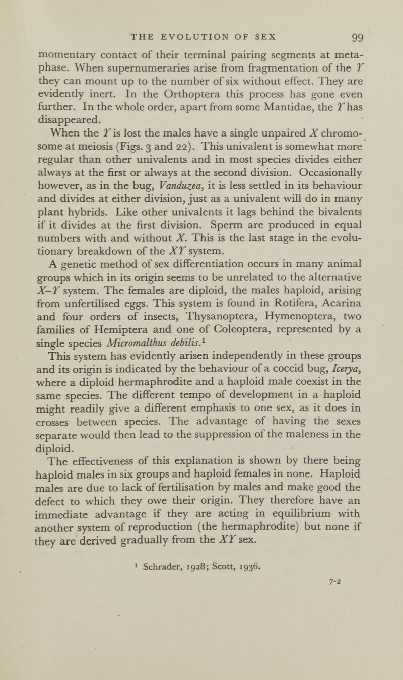 THE EVOLUTION OF SEX 99 momentary contact of their terminal pairing segments at meta- phase. When supernumeraries arise from fragmentation of the T they can mount up to the number of six without effect. They are evidently inert. In the Orthoptera this process has gone even further. In the whole order, apart from some Mantidae, the 2has disappeared. When the T is lost the males have a single unpaired X chromo¬ some at meiosis (Figs. 3 and 22). This univalent is somewhat more regular than other univalents and in most species divides either always at the first or always at the second division. Occasionally however, as in the bug, Vanduzea, it is less settled in its behaviour and divides at either division, just as a univalent will do in many plant hybrids. Like other univalents it lags behind the bivalents if it divides at the first division. Sperm are produced in equal numbers with and without X. This is the last stage in the evolu¬ tionary breakdown of the XT system. A genetic method of sex differentiation occurs in many animal groups which in its origin seems to be unrelated to the alternative X-T system. The females are diploid, the males haploid, arising from unfertilised eggs. This system is found in Rotiferà. Acarina and four orders of insects, Thysanoptera, Hymenoptera, two families of Hemiptera and one of Coleóptera, represented by a single species Micromalthus debilis?- This system has evidendy arisen independentiy in these groups and its origin is indicated by the behaviour of a coccid bug, Icerya, where a diploid hermaphrodite and a haploid male coexist in the same species. The different tempo of development in a haploid might readily give a different emphasis to one sex, as it does in crosses between species. The advantage of having the sexes separate would then lead to the suppression of the maleness in the diploid. The effectiveness of this explanation is shown by there being haploid males in six groups and haploid females in none. Haploid males are due to lack of fertilisation by males and make good the defect to which they owe their origin. They therefore have an immediate advantage if they are acting in equilibrium with another system of reproduction (the hermaphrodite) but none if they are derived gradually from the XT sex. 1 Schräder, 1928; Scott, 1936. 7-2