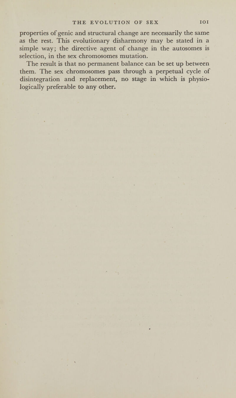 THE EVOLUTION OF SEX lOI properties of genie and structural change are necessarily the same as the rest. This evolutionary disharmony may be stated in a simple way; the directive agent of change in the autosomes is selection, in the sex chromosomes mutation. The result is that no permanent balance can be set up between them. The sex chromosomes pass through a perpetual cycle of disintegration and replacement, no stage in which is physio¬ logically preferable to any other.