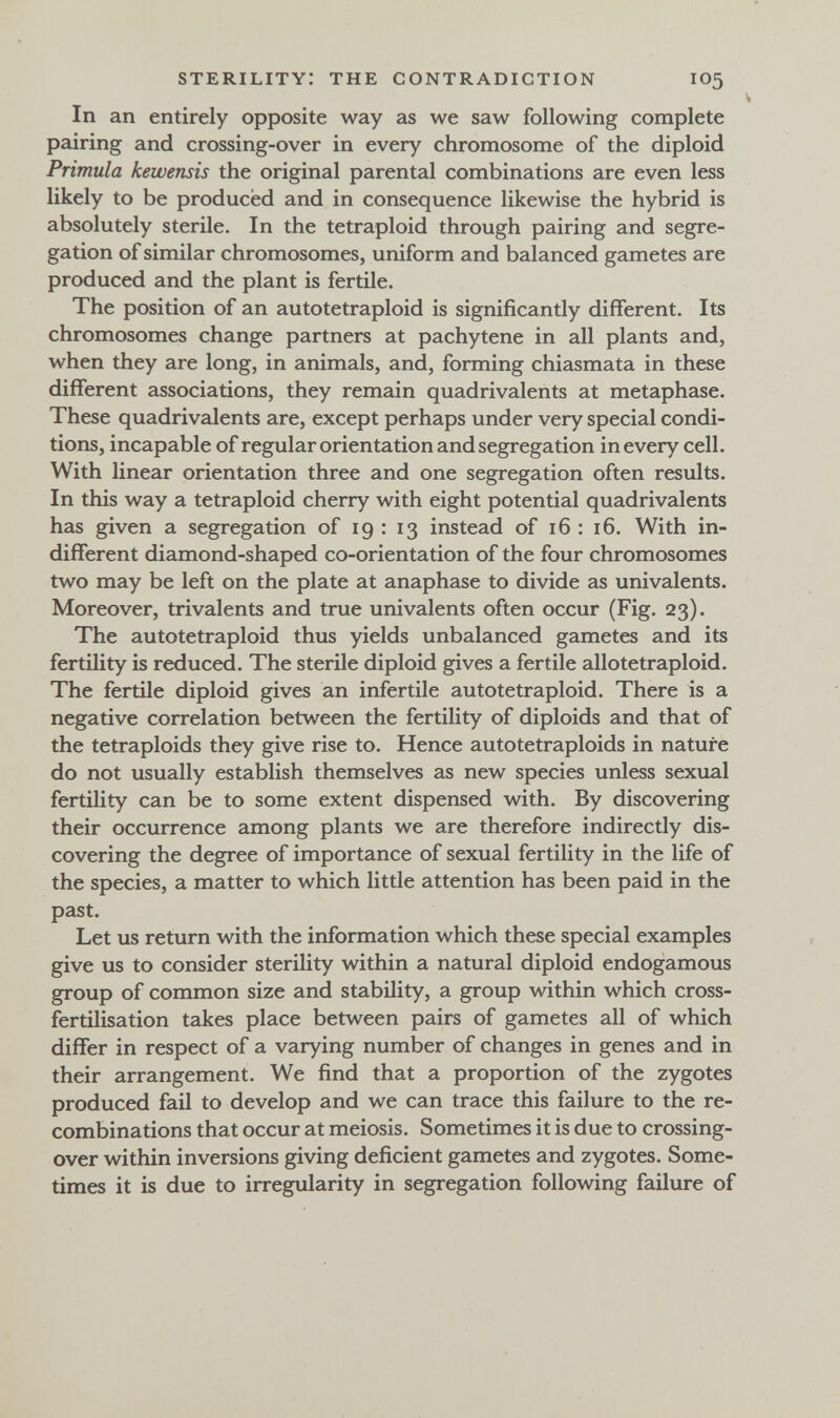 sterility: the contradiction 105 In an entirely opposite way as we saw following complete pairing and crossing-over in every chromosome of the diploid Primula kewensis the original parental combinations are even less likely to be produced and in consequence likewise the hybrid is absolutely sterile. In the tetraploid through pairing and segre¬ gation of similar chromosomes, uniform and balanced gametes are produced and the plant is fertile. The position of an autotetraploid is significantly different. Its chromosomes change partners at pachytene in all plants and, when they are long, in animals, and, forming chiasmata in these different associations, they remain quadrivalents at metaphase. These quadrivalents are, except perhaps under very special condi¬ tions, incapable of regular orientation and segregation in every cell. With linear orientation three and one segregation often results. In this way a tetraploid cherry with eight potential quadrivalents has given a segregation of 19:13 instead of 16 : 16. With in¬ different diamond-shaped co-orientation of the four chromosomes two may be left on the plate at anaphase to divide as univalents. Moreover, trivalente and true univalents often occur (Fig. 23). The autotetraploid thus yields unbalanced gametes and its fertility is reduced. The sterile diploid gives a fertile allotetraploid. The fertile diploid gives an infertile autotetraploid. There is a negative correlation between the fertility of diploids and that of the tetraploids they give rise to. Hence autotetraploids in nature do not usually establish themselves as new species unless sexual fertility can be to some extent dispensed with. By discovering their occurrence among plants we are therefore indirectly dis¬ covering the degree of importance of sexual fertility in the life of the species, a matter to which little attention has been paid in the past. Let us return with the information which these special examples give us to consider sterility within a natural diploid endogamous group of common size and stability, a group within which cross- fertilisation takes place between pairs of gametes all of which differ in respect of a varying number of changes in genes and in their arrangement. We find that a proportion of the zygotes produced fail to develop and we can trace this failure to the re¬ combinations that occur at meiosis. Sometimes it is due to crossing- over within inversions giving deficient gametes and zygotes. Some¬ times it is due to irregularity in segregation following failure of