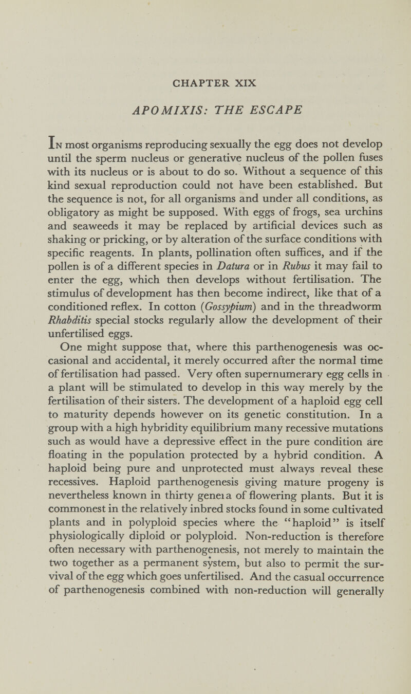 CHAPTER XIX APOMIXIS: THE ESCAPE In most organisms reproducing sexually the egg does not develop until the sperm nucleus or generative nucleus of the pollen fuses with its nucleus or is about to do so. Without a sequence of this kind sexual reproduction could not have been established. But the sequence is not, for all organisms and under all conditions, as obligatory as might be supposed. With eggs of frogs, sea urchins and seaweeds it may be replaced by artificial devices such as shaking or pricking, or by alteration of the surface conditions with specific reagents. In plants, pollination often suffices, and if the pollen is of a different species in Datura or in Rubus it may fail to enter the egg, which then develops without fertilisation. The stimulus of development has then become indirect, like that of a conditioned reflex. In cotton {Gossypium) and in the threadworm Rhabditis special stocks regularly allow the development of their unfertilised eggs. One might suppose that, where this parthenogenesis was oc¬ casional and accidental, it merely occurred after the normal time of fertilisation had passed. Very often supernumerary egg cells in a plant will be stimulated to develop in this way merely by the fertilisation of their sisters. The development of a haploid egg cell to maturity depends however on its genetic constitution. In a group with a high hybridity equilibrium many recessive mutations such as would have a depressive effect in the pure condition are floating in the population protected by a hybrid condition. A haploid being pure and unprotected must always reveal these récessives. Haploid parthenogenesis giving mature progeny is nevertheless known in thirty geneia of flowering plants. But it is commonest in the relatively inbred stocks found in some cultivated plants and in polyploid species where the haploid is itself physiologically diploid or polyploid. Non-reduction is therefore often necessary with parthenogenesis, not merely to maintain the two together as a permanent system, but also to permit the sur¬ vival of the egg which goes unfertilised. And the casual occurrence of parthenogenesis combined with non-reduction will generally