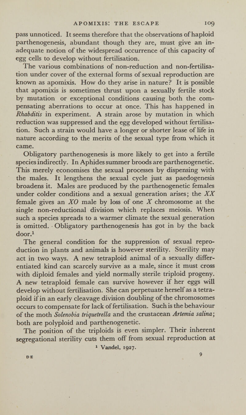 APOMIXIS: THE ESCAPE pass unnoticed. It seems therefore that the observations of haploid parthenogenesis, abundant though they are, must give an in¬ adequate notion of the widespread occurrence of this capacity of egg cells to develop without fertilisation. The various combinations of non-reduction and non-fertilisa¬ tion under cover of the external forms of sexual reproduction are known as apomixis. How do they arise in nature? It is possible that apomixis is sometimes thrust upon a sexually fertile stock by mutation or exceptional conditions causing both the com¬ pensating aberrations to occur at once. This has happened in Rhabditis in experiment. A strain arose by mutation in which reduction was suppressed and the egg developed without fertilisa¬ tion. Such a strain would have a longer or shorter lease of life in nature according to the merits of the sexual type from which it came. Obligatory parthenogenesis is more likely to get into a fertile species indirectly. In Aphides summer broods are parthenogenetic. This merely economises the sexual processes by dispensing with the males. It lengthens the sexual cycle just as paedogenesis broadens it. Males are produced by the parthenogenetic females under colder conditions and a sexual generation arises; the XX female gives an XO male by loss of one X chromosome at the single non-reductional division which replaces meiosis. When such a species spreads to a warmer climate the sexual generation is omitted. Obligatory parthenogenesis has got in by the back door.^ The general condition for the suppression of sexual repro¬ duction in plants and animals is however sterility. Sterility may act in two ways. A new tetraploid animal of a sexually differ¬ entiated kind can scarcely survive as a male, since it must cross with diploid females and yield normally sterile triploid progeny. A new tetraploid female can survive however if her eggs will develop without fertilisation. She can perpetuate herself as a tetra¬ ploid if in an early cleavage division doubling of the chromosomes occurs to compensate for lack of fertilisation. Such is the behaviour of the moth Solenobia triqiietrella and the crustacean Artemia salina-, both are polyploid and parthenogenetic. The position of the triploids is even simpler. Their inherent segregational sterility cuts them off from sexual reproduction at ^ Vandel, 1927.