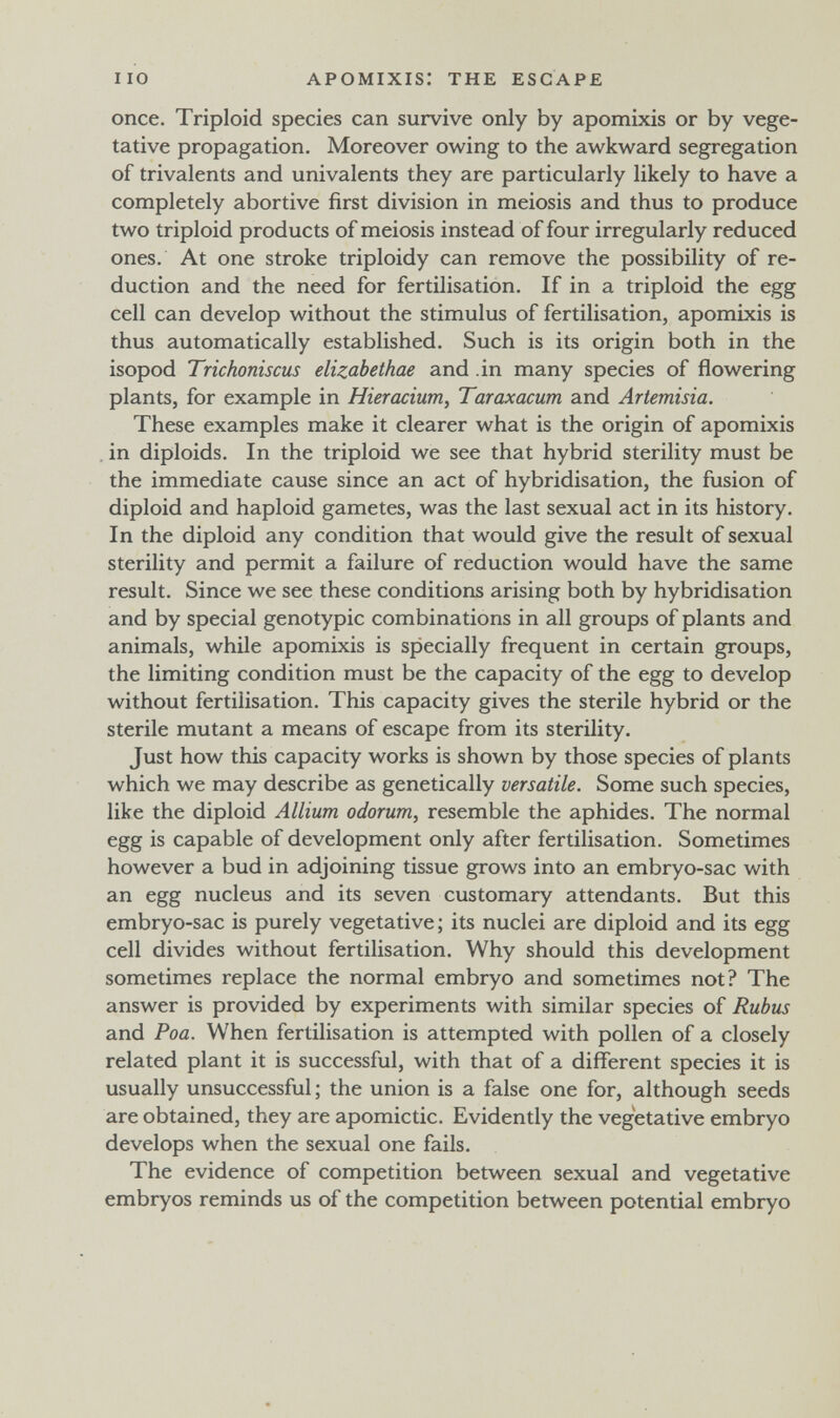 I IO APOMIXIS: THE ESCAPE once. Triploid species can survive only by apomixis or by vege¬ tative propagation. Moreover owing to the awkward segregation of trivalents and univalents they are particularly likely to have a completely abortive first division in meiosis and thus to produce two triploid products of meiosis instead of four irregularly reduced ones. At one stroke triploidy can remove the possibility of re¬ duction and the need for fertilisation. If in a triploid the egg cell can develop without the stimulus of fertilisation, apomixis is thus automatically established. Such is its origin both in the isopod Trichoniscus elizabethae and .in many species of flowering plants, for example in Hieracium, Taraxacum and Artemisia. These examples make it clearer what is the origin of apomixis . in diploids. In the triploid we see that hybrid sterility must be the immediate cause since an act of hybridisation, the fusion of diploid and haploid gametes, was the last sexual act in its history. In the diploid any condition that would give the result of sexual sterility and permit a failure of reduction would have the same result. Since we see these conditions arising both by hybridisation and by special genotypic combinations in all groups of plants and animals, while apomixis is specially frequent in certain groups, the limiting condition must be the capacity of the egg to develop without fertilisation. This capacity gives the sterile hybrid or the sterile mutant a means of escape from its sterility. Just how this capacity works is shown by those species of plants which we may describe as genetically versatile. Some such species, like the diploid Allium odorum, resemble the aphides. The normal egg is capable of development only after fertilisation. Sometimes however a bud in adjoining tissue grows into an embryo-sac with an egg nucleus and its seven customary attendants. But this embryo-sac is purely vegetative; its nuclei are diploid and its egg cell divides without fertilisation. Why should this development sometimes replace the normal embryo and sometimes not? The answer is provided by experiments with similar species of Rubus and Poa. When fertilisation is attempted with pollen of a closely related plant it is successful, with that of a different species it is usually unsuccessful ; the union is a false one for, although seeds are obtained, they are apomictic. Evidently the vegetative embryo develops when the sexual one fails. The evidence of competition between sexual and vegetative embryos reminds us of the competition between potential embryo