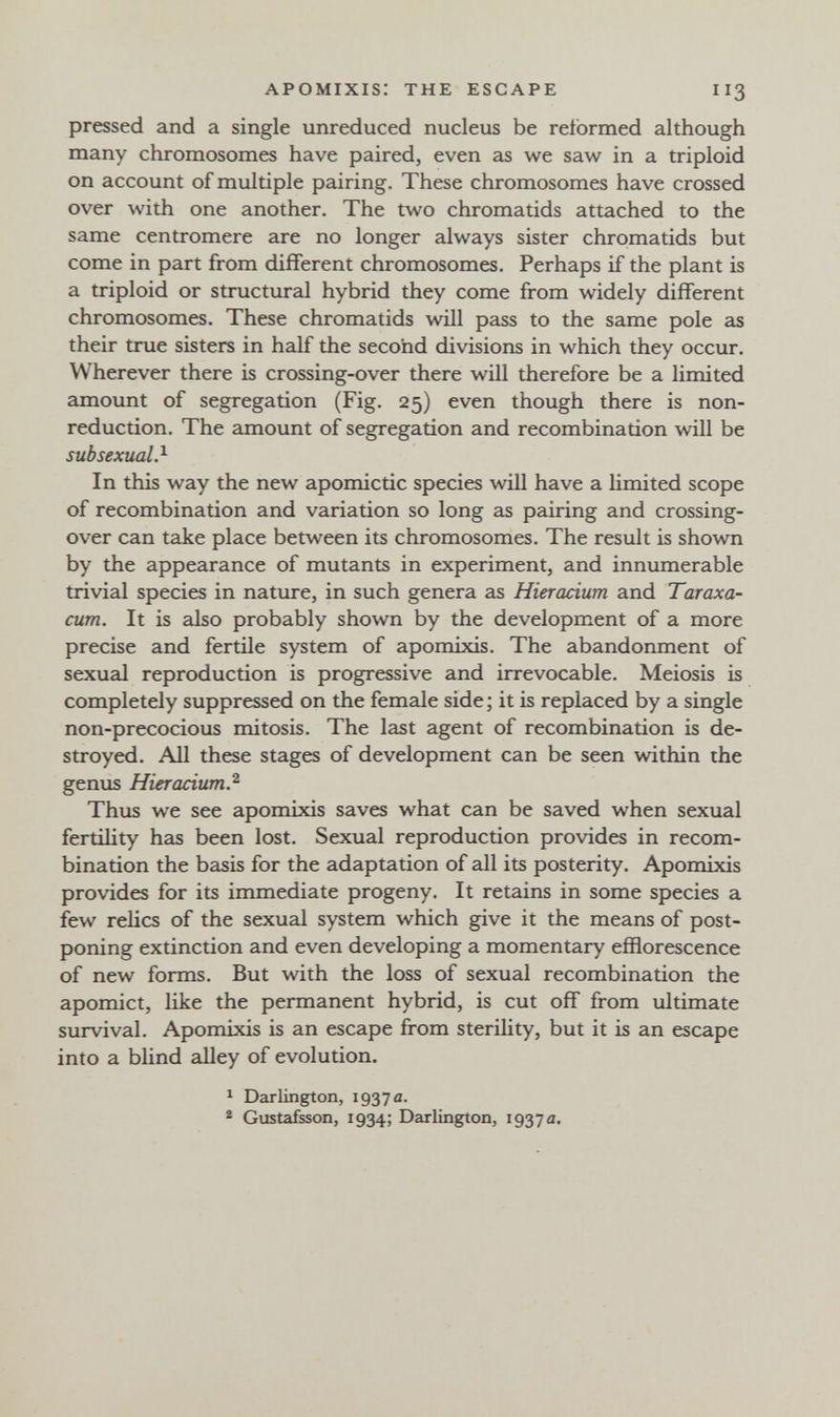APOMIXIS: THE ESCAPE II3 pressed and a single unreduced nucleus be reformed although many chromosomes have paired, even as we saw in a triploid on account of multiple pairing. These chromosomes have crossed over with one another. The two chromatids attached to the same centromere are no longer always sister chromatids but come in part from different chromosomes. Perhaps if the plant is a triploid or structural hybrid they come from widely different chromosomes. These chromatids will pass to the same pole as their true sisters in half the second divisions in which they occur. Wherever there is crossing-over there will therefore be a limited amount of segregation (Fig. 25) even though there is non- reduction. The amount of segregation and recombination will be sub sexual ?■ In this way the new apomictic species will have a limited scope of recombination and variation so long as pairing and crossing- over can take place between its chromosomes. The result is shown by the appearance of mutants in experiment, and innumerable trivial species in nature, in such genera as Hieracium and Taraxa¬ cum. It is also probably shown by the development of a more precise and fertile system of apomixis. The abandonment of sexual reproduction is progressive and irrevocable. Meiosis is completely suppressed on the female side ; it is replaced by a single non-precocious mitosis. The last agent of recombination is de¬ stroyed. All these stages of development can be seen within the genus Hieracium.^ Thus we see apomixis saves what can be saved when sexual fertility has been lost. Sexual reproduction provides in recom¬ bination the basis for the adaptation of all its posterity. Apomixis provides for its immediate progeny. It retains in some species a few relics of the sexual system which give it the means of post¬ poning extinction and even developing a momentary efflorescence of new forms. But with the loss of sexual recombination the apomict, like the permanent hybrid, is cut off from ultimate survival. Apomixis is an escape from sterility, but it is an escape into a blind alley of evolution. ^ Darlington, 1937 a. * Gustafsson, 1934; Darlington, 1937 a.