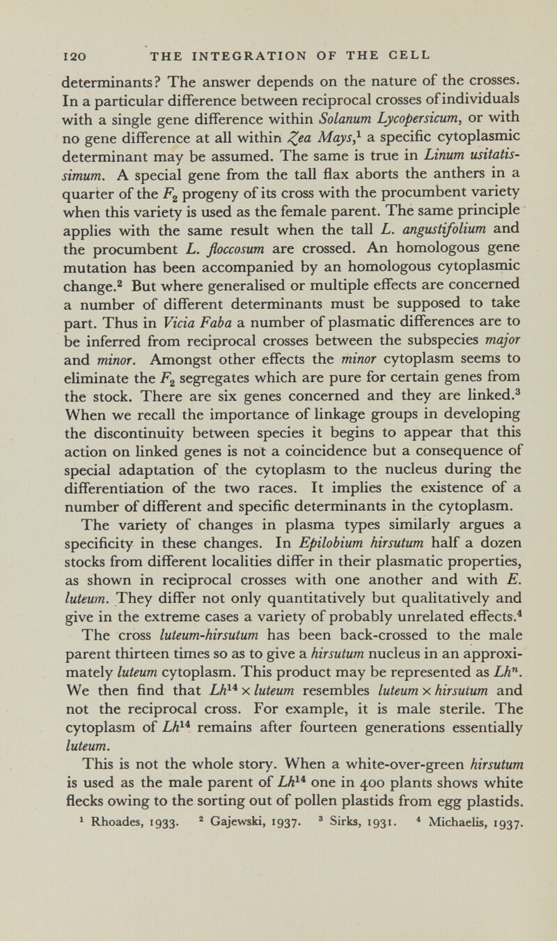 I20 THE INTEGRATION OF THE CELL determinants? The answer depends on the nature of the crosses. In a particular difference between reciprocal crosses ofindividuals with a single gene difference within Solanum Lycopersicum, or with no gene difference at all within Mays} a specific cytoplasmic determinant may be assumed. The same is true in Linum usitatis- simum. A special gene from the tall flax aborts the anthers in a quarter of the progeny of its cross with the procumbent variety when this variety is used as the female parent. The same principle applies with the same result when the tall L. angustifolium and the procumbent L. floccosum are crossed. An homologous gene mutation has been accompanied by an homologous cytoplasmic change.^ But where generalised or multiple effects are concerned a number of different determinants must be supposed to take part. Thus in Vicia Faba a number of plasmatic differences are to be inferred from reciprocal crosses between the subspecies major and minor. Amongst other effects the minor cytoplasm seems to eliminate the Fg segregates which are pure for certain genes from the stock. There are six genes concerned and they are linked.® When we recall the importance of linkage groups in developing the discontinuity between species it begins to appear that this action on linked genes is not a coincidence but a consequence of special adaptation of the cytoplasm to the nucleus during the differentiation of the two races. It implies the existence of a number of different and specific determinants in the cytoplasm. The variety of changes in plasma types similarly argues a specificity in these changes. In Epilobium hirsutum half a dozen stocks from different localities differ in their plasmatic properties, as shown in reciprocal crosses with one another and with E. luteum. They differ not only quantitatively but qualitatively and give in the extreme cases a variety of probably unrelated effects.^ The cross luteum-hirsutum has been back-crossed to the male parent thirteen times so as to give a hirsutum nucleus in an approxi¬ mately luteum cytoplasm. This product may be represented as Lh^. We then find that Lh}* x luteum resembles luteum x hirsutum and not the reciprocal cross. For example, it is male sterile. The cytoplasm of Lh^'^ remains after fourteen generations essentially luteum. This is not the whole story. When a white-over-green hirsutum is used as the male parent of one in 400 plants shows white flecks owing to the sorting out of pollen plastids from egg plastids. ^ Rhoades, 1933. ® Gajewski, 1937. » Sirks, 1931. « Michaelis, 1937.