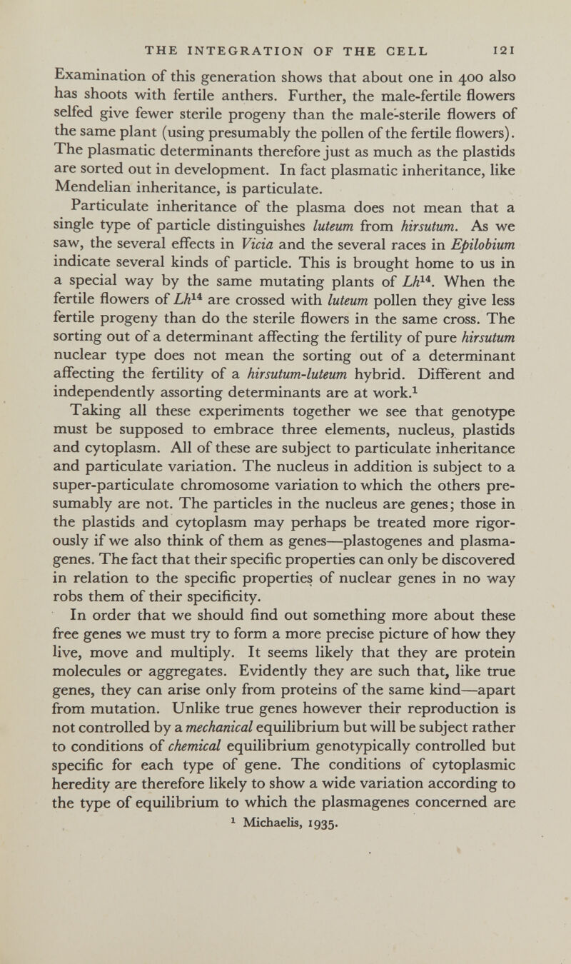 THE INTEGRATION OF THE CELL 121 Examination of this generation shows that about one in 400 also has shoots with fertile anthers. Further, the male-fertile flowers selfed give fewer sterile progeny than the male-sterile flowers of the same plant (using presumably the pollen of the fertile flowers). The plasmatic determinants therefore just as much as the plastids are sorted out in development. In fact plasmatic inheritance, like Mendelian inheritance, is particulate. Particulate inheritance of the plasma does not mean that a single type of particle distinguishes luteum from hirsutum. As we saw, the several effects in Vicia and the several races in Epilobium indicate several kinds of particle. This is brought home to us in a special way by the same mutating plants of LK^^. When the fertile flowers of Lh^'^ are crossed with luteum pollen they give less fertile progeny than do the sterile flowers in the same cross. The sorting out of a determinant affecting the fertility of pure hirsutum nuclear type does not mean the sorting out of a determinant affecting the fertility of a hirsutum-luteum hybrid. Different and independently assorting determinants are at work.^ Taking all these experiments together we see that genotype must be supposed to embrace three elements, nucleus, plastids and cytoplasm. All of these are subject to particulate inheritance and particulate variation. The nucleus in addition is subject to a super-particulate chromosome variation to which the others pre¬ sumably are not. The particles in the nucleus are genes; those in the plastids and cytoplasm may perhaps be treated more rigor¬ ously if we also think of them as genes—plastogenes and plasma- genes. The fact that their specific properties can only be discovered in relation to the specific properties of nuclear genes in no way robs them of their specificity. In order that we should find out something more about these free genes we must try to form a more precise picture of how they live, move and multiply. It seems likely that they are protein molecules or aggregates. Evidently they are such that, like true genes, they can arise only from proteins of the same kind—apart from mutation. Unlike true genes however their reproduction is not controlled by a mechanical equilibrium but will be subject rather to conditions of chemical equilibrium genotypically controlled but specific for each type of gene. The conditions of cytoplasmic heredity are therefore likely to show a wide variation according to the type of equilibrium to which the plasmagenes concerned are ^ Michaelis, 1935.