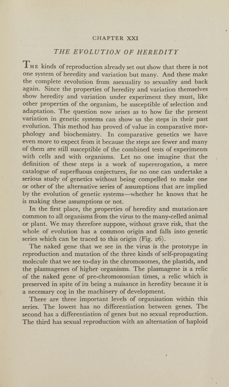 CHAPTER XXI THE EVOLUTION OF HEREDITY Th e kinds of reproduction already set out show that there is not one system of heredity and variation but many. And these make the complete revolution from asexuality to sexuality and back again. Since the properties of heredity and variation themselves show heredity and variation under experiment they must, like other properties of the organism, be susceptible of selection and adaptation. The question now arises as to how far the present variation in genetic systems can show us the steps in their past evolution. This method has proved of value in comparative mor¬ phology and biochemistry. In comparative genetics we have even more to expect from it because the steps are fewer and many of them are still susceptible of the combined tests of experiments with cells and with organisms. Let no one imagine that the definition of these steps is a work of supererogation, a mere catalogue of superfluous conjectures, for no one can undertake a serious study of genetics without being compelled to make one or other of the alternative series of assumptions that are implied by the evolution of genetic systems—whether he knows that he is making these assumptions or not. In the first place, the properties of heredity and mutation are common to all organisms from the virus to the many-celled animal or plant. We may therefore suppose, without grave risk, that the whole of evolution has a common origin and falls into genetic series which can be traced to this origin (Fig. 26). The naked gene that we see in the virus is the prototype in reproduction and mutation of the three kinds of self-propagating molecule that we see to-day in the chromosomes, the plastids, and the plasmagenes of higher organisms. The plasmagene is a relic of the naked gene of pre-chromosomian times, a relic which is preserved in spite of its being a nuisance in heredity because it is a necessary cog in the machinery of development. There are three important levels of organisation within this series. The lowest has no differentiation between genes. The second has a differentiation of genes but no sexual reproduction. The third has sexual reproduction with an alternation of haploid