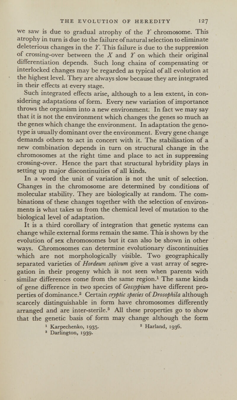 THE EVOLUTION OF HEREDITY 127 we saw is due to gradual atrophy of the T chromosome. This atrophy in turn is due to the failure of natural selection to eliminate deleterious changes in the Y. This failure is due to the suppression of crossing-over between the X and T on which their original differentiation depends. Such long chains of compensating or interlocked changes may be regarded as typical of all evolution at the highest level. They are always slow because they are integrated in their effects at every stage. Such integrated effects arise, although to a less extent, in con¬ sidering adaptations of form. Every new variation of importance throws the organism into a new environment; In fact we may say that it is not the environment which changes the genes so much as the genes which change the environment. In adaptation the geno¬ type is usually dominant over the environment. Every gene change demands others to act in concert with it. The stabilisation of a new combination depends in turn on structural change in the chromosomes at the right time and place to act in suppressing crossing-over. Hence the part that structural hybridity plays in setting up major discontinuities of all kinds. In a word the unit of variation is not the unit of selection. Changes in the chromosome are determined by conditions of molecular stability. They are biologically at random. The com¬ binations of these changes together with the selection of environ¬ ments is what takes us from the chemical level of mutation to the biological level of adaptation. It is a third corollary of integration that genetic systems can change while external forms remain the same. This is shown by the evolution of sex chromosomes but it can also be shown in other ways. Chromosomes can determine evolutionary discontinuities which are not morphologically visible. Two geographically separated varieties of Hordeum sativum give a vast array of segre¬ gation in their progeny which is not seen when parents with similar differences come from the same region.^ The same kinds of gene difference in two species of Gossypium have different pro¬ perties of dominance.^ Certain cryptic species of Drosophila although scarcely distinguishable in form have chromosomes differently arranged and are inter-sterile.^ All these properties go to show that the genetic basis of form may change although the form ^ Karpechenko, 1935. ^ Harland, 1936. ' Darlington, 1939.