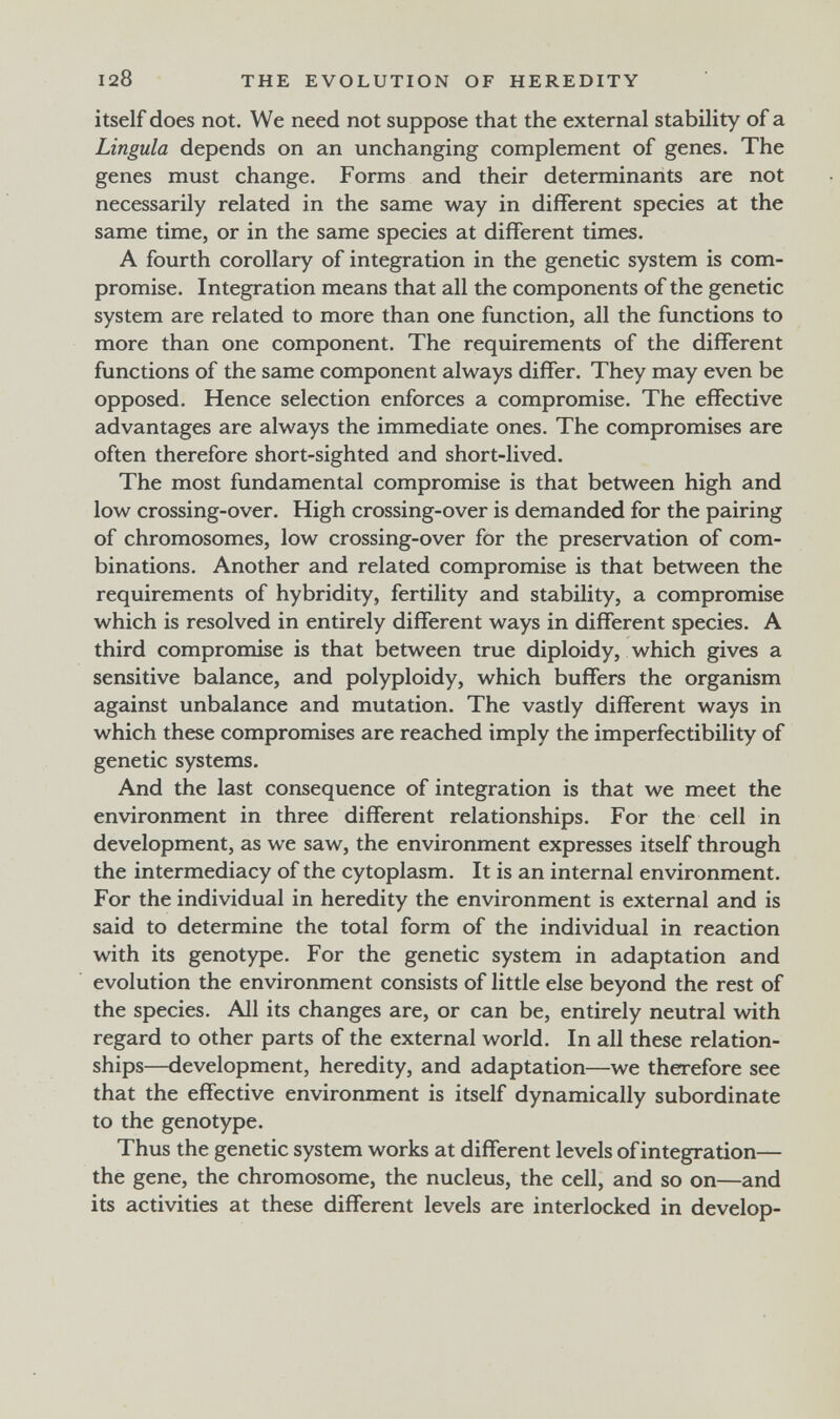 128 THE EVOLUTION OF HEREDITY itself does not. We need not suppose that the external stability of a Lingula depends on an unchanging complement of genes. The genes must change. Forms and their determinants are not necessarily related in the same way in different species at the same time, or in the same species at different times. A fourth corollary of integration in the genetic system is com¬ promise. Integration means that all the components of the genetic system are related to more than one function, all the functions to more than one component. The requirements of the different functions of the same component always differ. They may even be opposed. Hence selection enforces a compromise. The effective advantages are always the immediate ones. The compromises are often therefore short-sighted and short-lived. The most fundamental compromise is that between high and low crossing-over. High crossing-over is demanded for the pairing of chromosomes, low crossing-over for the preservation of com¬ binations. Another and related compromise is that between the requirements of hybridity, fertility and stability, a compromise which is resolved in entirely different ways in different species, A third compromise is that between true diploidy, which gives a sensitive balance, and polyploidy, which buffers the organism against unbalance and mutation. The vastly different ways in which these compromises are reached imply the imperfectibility of genetic systems. And the last consequence of integration is that we meet the environment in three different relationships. For the cell in development, as we saw, the environment expresses itself through the intermediacy of the cytoplasm. It is an internal environment. For the individual in heredity the environment is external and is said to determine the total form of the individual in reaction with its genotype. For the genetic system in adaptation and evolution the environment consists of little else beyond the rest of the species. All its changes are, or can be, entirely neutral with regard to other parts of the external world. In all these relation¬ ships—development, heredity, and adaptation—we therefore see that the effective environment is itself dynamically subordinate to the genotype. Thus the genetic system works at different levels of integration— the gene, the chromosome, the nucleus, the cell, and so on—and its activities at these different levels are interlocked in develop-