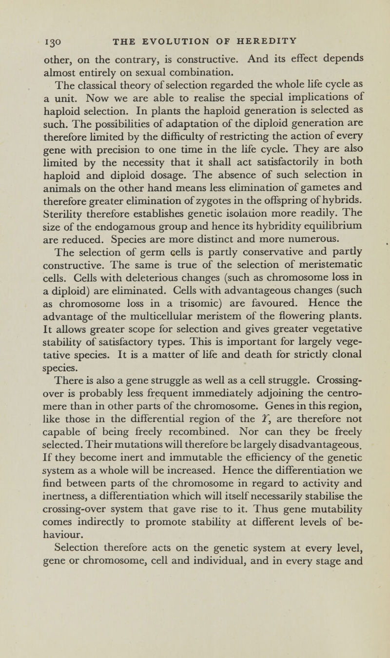 130 THE EVOLUTION OF HEREDITY Other, on the contrary, is constructive. And its effect depends almost entirely on sexual combination. The classical theory of selection regarded the whole life cycle as a unit. Now we are able to reahse the special implications of haploid selection. In plants the haploid generation is selected as such. The possibilities of adaptation of the diploid generation are therefore limited by the difficulty of restricting the action of every gene with precision to one time in the life cycle. They are also limited by the necessity that it shall act satisfactorily in both haploid and diploid dosage. The absence of such selection in animals on the other hand means less ehmination of gametes and therefore greater elimination of zygotes in the offspring of hybrids. Sterihty therefore establishes genetic isolation more readily. The size of the endogamous group and hence its hybridity equilibrium are reduced. Species are more distinct and more numerous. The selection of germ cells is partly conservative and partly constructive. The same is true of the selection of meristematic cells. Cells with deleterious changes (such as chromosome loss in a diploid) are eliminated. Cells with advantageous changes (such as chromosome loss in a trisomie) are favoured. Hence the advantage of the multicellular meristem of the flowering plants. It allows greater scope for selection and gives greater vegetative stability of satisfactory types. This is important for largely vege¬ tative species. It is a matter of life and death for strictly clonal species. There is also a gene struggle as well as a cell struggle. Crossing- over is probably less frequent immediately adjoining the centro¬ mere than in other parts of the chromosome. Genes in this region, like those in the differential region of the T, are therefore not capable of being freely recombined. Nor can they be freely selected. Their mutations will therefore be largely disadvantageous. If they become inert and immutable the efficiency of the genetic system as a whole will be increased. Hence the differentiation we find between parts of the chromosome in regard to activity and inertness, a differentiation which will itself necessarily stabilise the crossing-over system that gave rise to it. Thus gene mutability comes indirectly to promote stability at different levels of be¬ haviour. Selection therefore acts on the genetic system at every level, gene or chromosome, cell and individual, and in every stage and