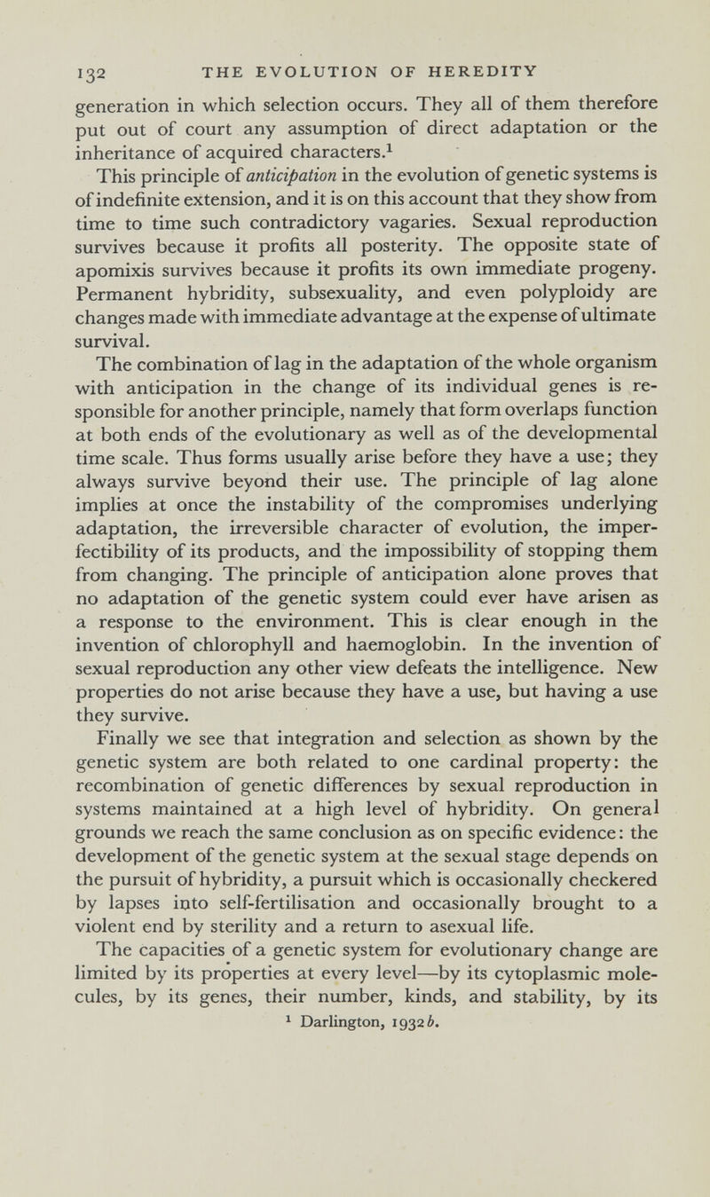 132 THE EVOLUTION OF HEREDITY generation in which selection occurs. They all of them therefore put out of court any assumption of direct adaptation or the inheritance of acquired characters.^ This principle of anticipation in the evolution of genetic systems is of indefinite extension, and it is on this account that they show from time to time such contradictory vagaries. Sexual reproduction survives because it profits all posterity. The opposite state of apomixis survives because it profits its own immediate progeny. Permanent hybridity, subsexuality, and even polyploidy are changes made with immediate advantage at the expense of ultimate survival. The combination of lag in the adaptation of the whole organism with anticipation in the change of its individual genes is re¬ sponsible for another principle, namely that form overlaps function at both ends of the evolutionary as well as of the developmental time scale. Thus forms usually arise before they have a use; they always survive beyond their use. The principle of lag alone implies at once the instability of the compromises underlying adaptation, the irreversible character of evolution, the imper- fectibility of its products, and the impossibility of stopping them from changing. The principle of anticipation alone proves that no adaptation of the genetic system could ever have arisen as a response to the environment. This is clear enough in the invention of chlorophyll and haemoglobin. In the invention of sexual reproduction any other view defeats the intelligence. New properties do not arise because they have a use, but having a use they survive. Finally we see that integration and selection as shown by the genetic system are both related to one cardinal property: the recombination of genetic differences by sexual reproduction in systems maintained at a high level of hybridity. On general grounds we reach the same conclusion as on specific evidence : the development of the genetic system at the sexual stage depends on the pursuit of hybridity, a pursuit which is occasionally checkered by lapses into self-fertilisation and occasionally brought to a violent end by sterility and a return to asexual life. The capacities of a genetic system for evolutionary change are limited by its properties at every level—by its cytoplasmic mole¬ cules, by its genes, their number, kinds, and stability, by its ^ Darlington, 19326.