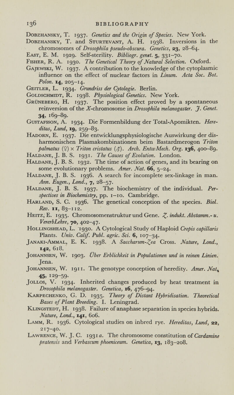 136 BIBLIOGRAPHY Dobzhansky, t. 1937. Genetics and the Origin of Species. New York. Dobzhansky, T. and Sturtevant, A. H. 1938. Inversions in the chromosomes of Drosophila pseudo-obscura. Genetics, 23, 28-64. East, E. M. 1929. Self-sterility. Bibliogr. genti. 5, 331-70. Fisher, R. A. 1930. The Genetical Theory of Natural Selection. Oxford. Gajewski, W. 1937. A contribution to the knowledge of the cytoplasmic influence on the effect of nuclear factors in Linum. Acta Soc. Bot. Polon. 14, 205-14. Geitler, L. 1934. Grundriss der Cytologie. Berlin. Goldsghmidt, R. 1938. Physiological Genetics. New York. Grüneberg, H. 1937. The position effect proved by a spontaneous reinversion of the X-chromosome in Drosophila melanogaster. J. Genet. 34, 169-89. Gustafsson, a. 1934. Die Formenbildung der Total-Apomikten. Here- ditas, Lund, 19, 259-83. KLajjorn, E. 1937. Die entwicklungsphysiologische Auswirkung der dis¬ harmonischen Plasmakombinationen beim Bastardmerogon Triton palmatus (?) x Triton cristatus {$). Arch. EntwMech. Org. 136, 400-89. Haldane, J. В. S. 1931. The Causes of Evolution. London. HLvldane, J. B. S. 1932. The time of action of genes, and its bearing on some evolutionary problems. Amer. Nat. 66, 5-24. Haldane, J. B. S. 1936. A search for incomplete sex-linkage in man. Ann. Eugen., bond., 7, 28-57. Haldane, J. B. S. 1937. The biochemistry of the individual. Per¬ spectives in Biochemistry, pp. i-io. Cambridge. Harland, S. C. 1936. The genetical conception of the species. Biol. Rev. n, 83-112. Heitz, E. 1935. Chromosomenstruktur und Gene. Z-Abstamm.-и. VererbLehre, 70, 402-47. Hollingshead, L. 1930. A Cytological Study of Haploid Crépis capillaris Plants. Univ. Calif. Pubi, agrie. Sci. 6, 107-34. Janaki-Ammal, е. к. 1938. А Saccharum-Zea Cross. Nature, Lond., 142, 618. Johannsen, W. 1903. Über Erblichkeit in Populationen und in reirun Linien. Jena. Johannsen, W. 1911. The genotype conception of heredity. Amer. Nat^ 45, 129-59. Jollos, V. 1934. Inherited changes produced by heat treatment in Drosophila melanogaster. Genetica, 16, 476-94. Karpechenko, G. D. 1935. Theory of Distant Hybridisation. Theoretical Bases of Plant Breeding. I. Leningrad. Klingstedt, H. 1938. Failure of anaphase separation in species hybrids. Nature, Lond., 141, 606. Lamm, R. 1936. Cytological studies on inbred rye. Hereditas, Lund, 22, 217-40. Lawrence, W. J. C. 1931 a. The chromosome constitution of Cardamine pratensis and Verbascum phoeniceum. Genetica, 13, 183-208.