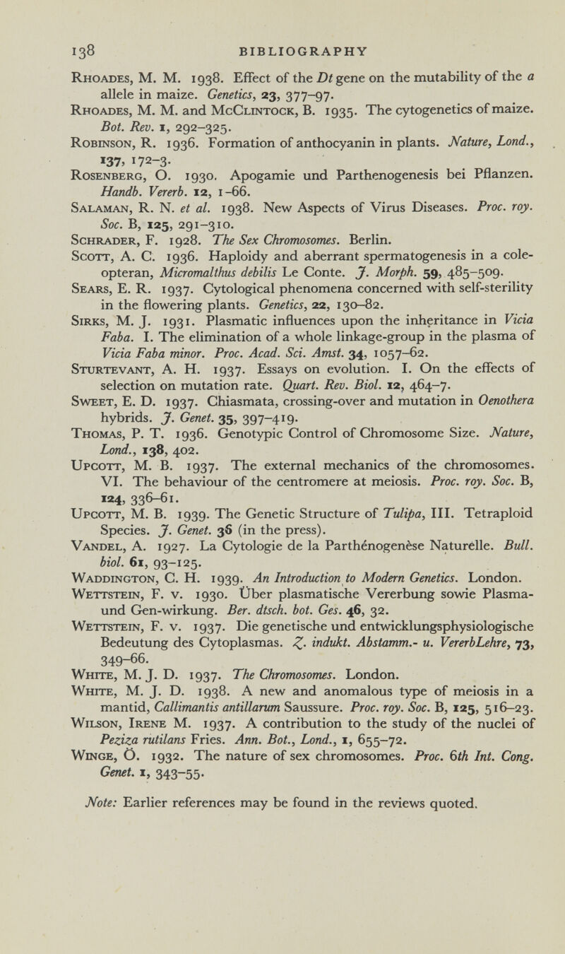 138 BIBLIOGRAPHY Rhoades, m. m. 1938. Effect of the Dt gene on the mutability of the a allele in maize. Genetics, 23, 377-97. Rhoades, M. M. and McClintock, B. 1935. The cytogenetics of maize. Bot. Rev. I, 292-325. Robinson, R. 1936. Formation of anthocyanin in plants. Nature, Lond., «37, 172-3- Rosenberg, O. 1930. Apogamie und Parthenogenesis bei Pflanzen. Handb. Vererb. 12, 1-66. Salaman, R. N. et al. 1938. New Aspects of Virus Diseases. Proc. roy. Soc. B, 125, 291-310. Schräder, F. 1928. The Sex Chromosomes. Berlin. Scott, A. C. 1936. Haploidy and aberrant spermatogenesis in a cole- opteran, Micromalthus dehilis Le Conte. J. Morph. 59, 485-509. Sears, E. R. 1937. Cytological phenomena concerned with self-sterility in the flowering plants. Genetics, 22, 130-82. SiRKs, M. J. 1931. Plasmatic influences upon the inheritance in Vicia Faba. I. The elimination of a whole linkage-group in the plasma of Vicia Faba minor. Proc. Acad. Sci. Amst. 34, 1057-62. Sturtevant, a. H. 1937. Essays on evolution. I. On the effects of selection on mutation rate. Quart. Rev. Biol. 12, 464-7. Sweet, E. D. 1937. Chiasmata, crossing-over and mutation in 0«zoí/¡era hybrids. J. Genet. 35, 397-419. Thomas, P. T. 1936. Genotypic Control of Chromosome Size. Nature, Lond., 138, 402. Upcott, M. B. 1937. The external mechanics of the chromosomes. VI. The behaviour of the centromere at meiosis. Proc. roy. Soc. В, 124, 336-61. Upcott, M. B. 1939. The Genetic Structure of Tulipa, III. Tetraploid Species. J. Genet. 36 (in the press). Vandel, a. 1927. La Cytologie de la Parthénogenèse Naturelle. Bull, biol. 61, 93-125. Waddington, С. H. 1939. An Introduction to Modern Genetics. London. Wettstein, F. v. 1930. Über plasmatische Vererbung sowie Plasma- und Cren-wirkung. Ber. dtsch. bot. Ges. 46, 32. Wettstein, F. v. 1937. Die genetische und entwicklungsphysiologische Bedeutung des Cytoplasmas. indukt. Abstamm.- u. VererbLehre, 73, 349-66. White, M. J. D. 1937. The Chromosomes. London. White, M. J. D. 1938. A new and anomalous type of meiosis in a mantid, Callimantis antillarum Saussure. Proc. roy. Soc. B, 125, 516-23. Wilson, Irene M. 1937. A contribution to the study of the nuclei of Peziza rutilans Fries. Ann. Bot., Lond., i, 655-72. Winge, Ö. 1932. The nature of sex chromosomes. Proc. 6th Int. Cong. Genet. I, 343-55. Note: Earlier references may be found in the reviews quoted.