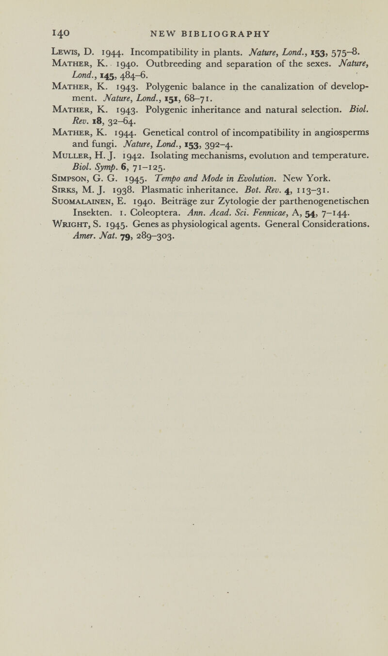 140 NEW BIBLIOGRAPHY Lewis, D. 1944. Incompatibility in plants. Nature, Lond., 153, 575-8. Mather, К. 1940. Outbreeding and separation of the sexes. Nature, Lond., 145, 484-6. Mather, K. 1943. Polygenic balance in the canalization of develop¬ ment. Nature, Lond., 151, 68-71. Mather, K. 1943. Polygenic inheritance and natural selection. Biol. Rev. 18, 32-64. Mather, K. 1944. Genetical control of incompatibility in angiosperms and fungi. Nature, Lond., 153, 392-4. MuLLER, H. J. 1942. Isolating mechanisms, evolution and temperature. Biol. Symp. 6, 71-125. Simpson, G. G. 1945. Tempo and Mode in Evolution. New York. SiRKs, M. J. 1938. Plasmatic inheritance. Bot. Rev. SuoMALAiNEN, E. 1940. Beiträge zur Zytologie der parthenogenetischen Insekten, i. Coleóptera. Ann. Acad. Sei. Fennicae, A, 54, 7-144. Wright, S. 1945. Genes as physiological agents. General Considerations. Amer. Nat. 79, 289-303.