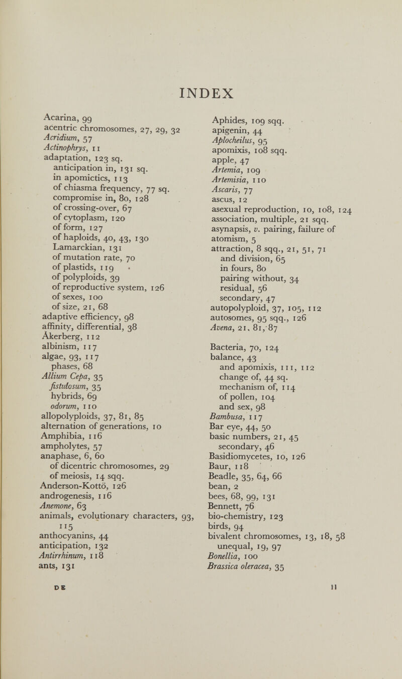 INDEX Acarina, 99 acentric chromosomes, 27, 29, 32 Acridium, 57 Actinophrys, II adaptation, 123 sq. anticipation in, 131 sq. in ap)omictics, 113 of chiasma frequency, 77 sq. compromise in, 80, 128 of crossing-over, 67 of cytoplasm, 120 of form, 127 of haploids, 40, 43, 130 Lamarckian, 131 of mutation rate, 70 of plastids, 119 of pralyploids, 39 of reproductive system, 126 of sexes, 100 of size, 21, 68 adaptive efficiency, 98 affinity, differential, 38 Akerberg, 112 albinism, 117 algae, 93, 117 phases, 68 Allium Сера, 35 fistulosum, 35 hybrids, 69 odorum, 110 allopolyploids, 37, 81, 85 alternation of generations, 10 Amphibia, 116 ampholytes, 57 anaphase, 6, 60 of dicentric chromosomes, 29 of meiosis, 14 sqq. Anderson-Kottö, 126 androgenesis, 116 Anemone, 63 animals, evolutionary characters, 93, 115 anthocyanins, 44 anticipation, 132 Antirrhinum, Ii8 ants, 131 DS Aphides, 109 sqq. apigenin, 44 Aplocheilus, 95 apomixis, 108 sqq. apple, 47 Artemia, 109 Artemisia, no Ascaris, 77 ascus, 12 asexual reproduction, 10, 108, association, multiple, 21 sqq. asynapsis, v. pairing, failure of atomism, 5 attracüon, 8 sqq., 21, 51, 71 and division, 65 in fours, 80 pairing without, 34 residual, 56 secondary, 47 autopolyploid, 37, 105, 112 autosomes, 95 sqq., 126 Avena, 21. 81, 87 Bacteria, 70, 124 balance, 43 and apomixis, in, 112 change of, 44 sq. mechanism of, 114 of pollen, 104 and sex, 98 Bambusa, 117 Bar eye, 44, 50 basic numbers, 21, 45 secondary, 46 Basidiomycetes, 10, 126 Baur, 118 Beadle, 35, 64, 66 bean, 2 bees, 68, 99, 131 Bennett, 76 bio-chemistry, 123 birds, 94 bivalent chromosomes, 13, 18, unequal, 19, 97 Bonellia, 100 Brassica olerácea, 35 1