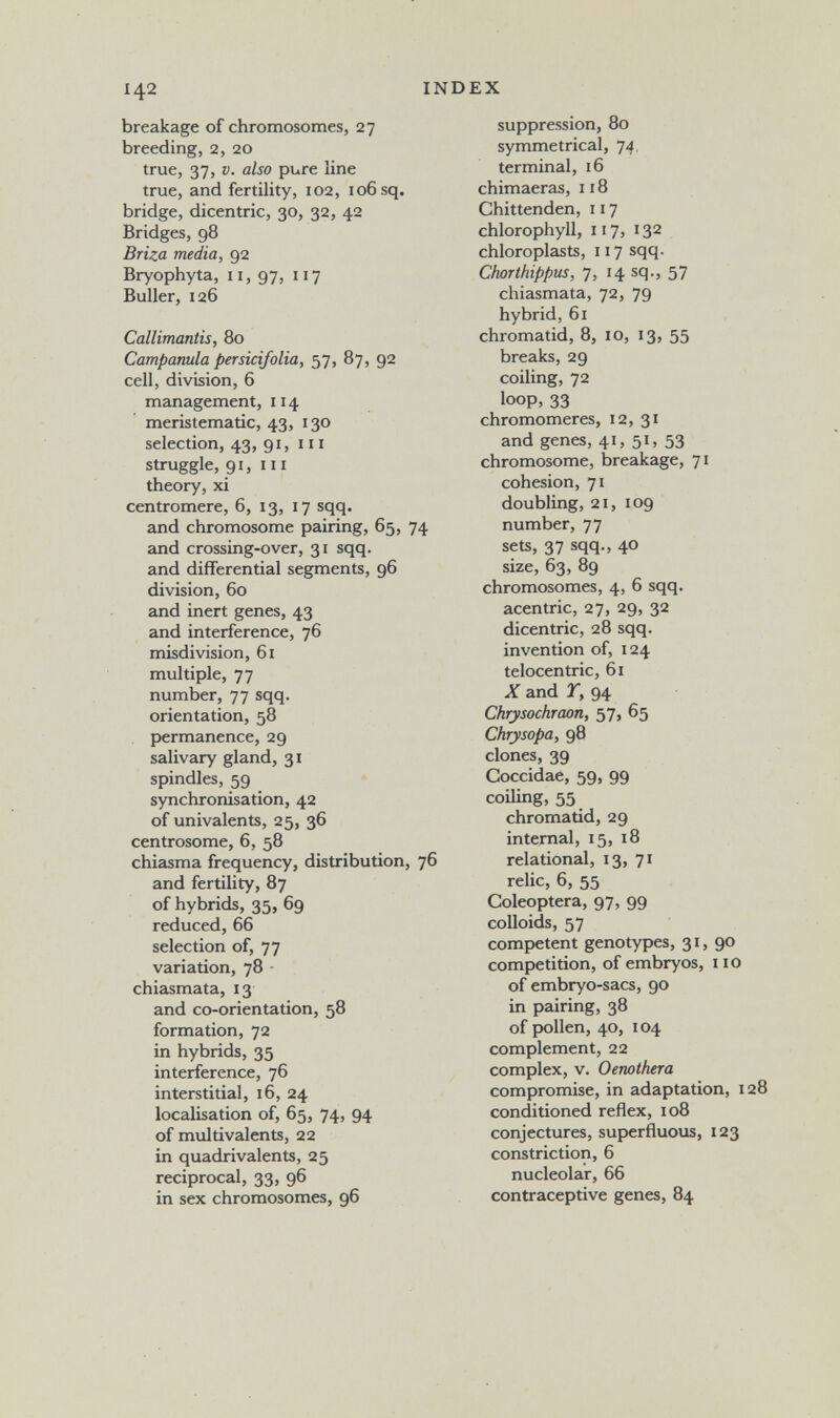 142 INDEX breakage of chromosomes, 27 breeding, 2, 20 true, 37, V. also рые line true, and fertility, 102, 106 sq. bridge, dicentric, 30, 32, 42 Bridges, 98 Briza media, 92 Bryophyta, II, 97, 117 Buller, 126 Callimantis, 80 Campanula persici/olia, 57, 87, 92 cell, division, 6 management, 114 meristematic, 43, 130 selection, 43, 91, m struggle, 91, III theory, xi centromere, 6, 13, 17 sqq. and chromosome pairing, 65, 74 and crossing-over, 31 sqq. and differential segments, 96 division, 60 and inert genes, 43 and interference, 76 misdivision, 61 multiple, 77 number, 77 sqq. orientation, 58 permanence, 29 salivary gland, 31 spindles, 59 synchronisation, 42 of univalents, 25, 36 centrosome, 6, 58 chiasma frequency, distribution, 76 and fertility, 87 of hybrids, 35, 69 reduced, 66 selection of, 77 variation, 78 - chiasmata, 13 and co-orientation, 58 formation, 72 in hybrids, 35 interference, 76 interstitial, 16, 24 localisation of, 65, 74, 94 of multivalents, 22 in quadrivalents, 25 reciprocal, 33, 96 in sex chromosomes, 96 suppression, 80 symmetrical, 74, terminal, 16 chimaeras, 118 Chittenden, 117 chlorophyll, 117, 132 chloroplasts, 117 sqq. Chorthippus, 7, 14 sq., 57 chiasmata, 72, 79 hybrid, 61 chromatid, 8, 10, 13, 55 breaks, 29 coiling, 72 loop, 33 chromomeres, 12, 31 and genes, 41, 51, 53 chromosome, breakage, 71 cohesion, 71 doubling, 21, 109 number, 77 sets, 37 sqq., 40 size, 63, 89 chromosomes, 4, б sqq. acentric, 27, 29, 32 dicentric, 28 sqq. invention of, 124 telocentric, 61 X and T, 94 Chrysochraon, 57, 65 Chrysopa, 98 clones, 39 Coccidae, 59, 99 coiling, 55 chromatid, 29 internal, 15, 18 relational, 13, 71 relic, 6, 55 Coleóptera, 97, 99 colloids, 57 competent genotypes, 31, 90 competition, of embryos, no of embryo-sacs, 90 in pairing, 38 of pollen, 40, 104 complement, 22 complex, v. Oenothera compromise, in adaptation, 128 conditioned reflex, 108 conjectures, superfluous, 123 constriction, 6 nucleolar, 66 contraceptive genes, 84