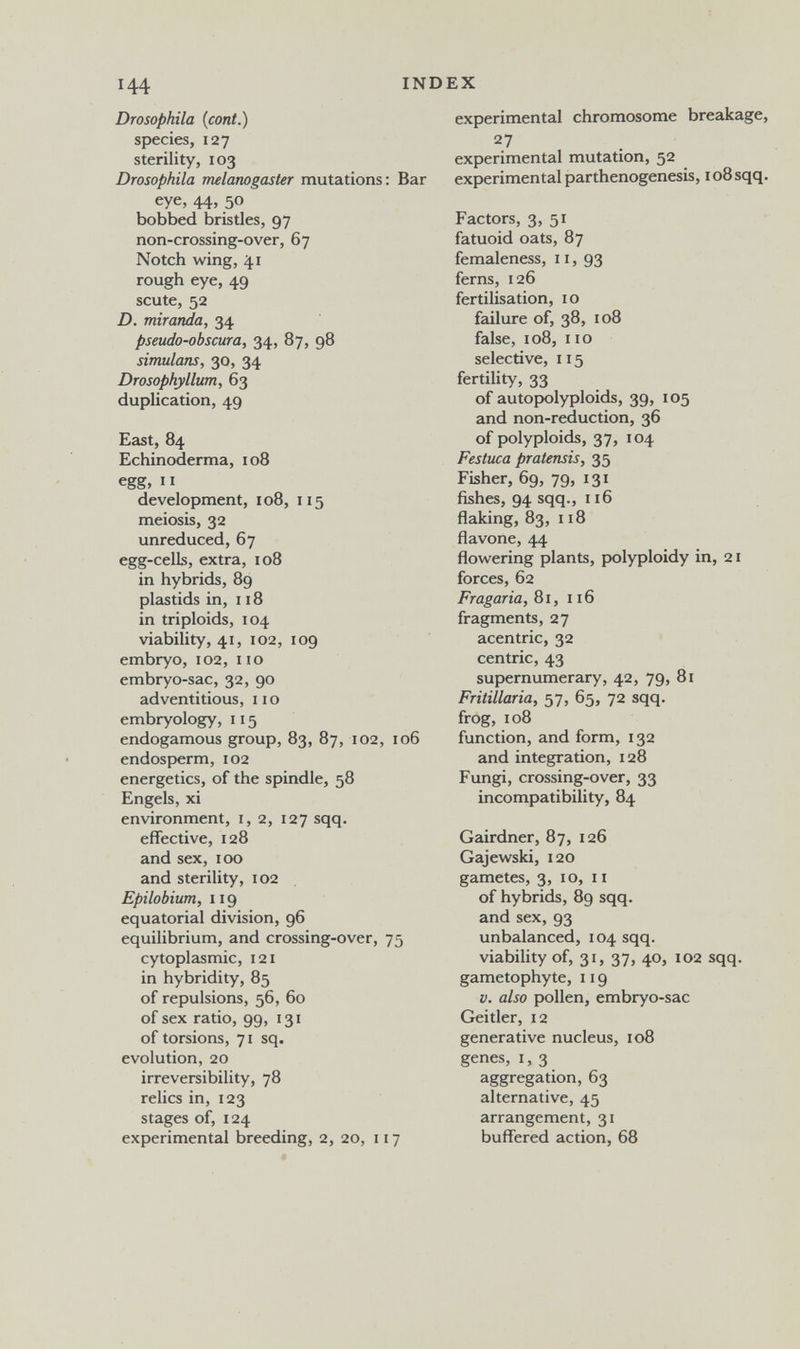 144 INDEX Drosophila {coni.) species, 127 sterility, 103 Drosophila melanogaster mutations: Bar eye, 44, 50 bobbed bristles, 97 non-crossing-over, 67 Notch wing, 41 rough eye, 49 scute, 52 D. miranda, 34 pseudo-obscur a, 34, 87, 98 simulons, 30, 34 Drosophyllum, 63 duplication, 49 East, 84 Echinoderma, 108 egg, II development, 108, 115 meiosis, 32 unreduced, 67 egg-celk, extra, 108 in hybrids, 89 plastids in, 118 in triploids, 104 viability, 41, 102, 109 embryo, 102, no embryo-sac, 32, 90 adventitious, no embryology, 115 endogamous group, 83, 87, 102, 106 endosperm, 102 energetics, of the spindle, 58 Engels, xi environment, 1,2, 127 sqq. effective, 128 and sex, 100 and sterility, 102 Epilobium, 119 equatorial division, 96 equilibrium, and crossing-over, 75 cytoplasmic, 121 in hybridity, 85 of repulsions, 56, 60 of sex ratio, 99, 131 of torsions, 71 sq. evolution, 20 irreversibility, 78 relics in, 123 stages of, 124 experimental breeding, 2, 20, 117 experimental chromosome breakage, experimental mutation, 52 experimental parthenogenesis, 108 sqq. Factors, 3, 51 fatuoid oats, 87 femaleness, 11, 93 ferns, 126 fertilisation, 10 failure of, 38, 108 false, 108, 110 selective, 115 fertility, 33 of autopolyploids, 39, 105 and non-reduction, 36 of polyploids, 37, 104 Festuca pratensis, 35 Fisher, 69, 79, 131 fishes, 94 sqq., 116 flaking, 83, 118 flavone, 44 flowering plants, polyploidy in, 21 forces, 62 Fragaria, 81, 116 fragments, 27 acentric, 32 centric, 43 supernumerary, 42, 79, 81 Fritillaria, 57, 65, 72 sqq. frog, 108 function, and form, 132 and integration, 128 Fungi, crossing-over, 33 incompatibility, 84 Gairdner, 87, 126 Gajewski, 120 gametes, 3, 10, 11 of hybrids, 89 sqq. and sex, 93 unbalanced, 104 sqq. viabihty of, 31, 37, 40, 102 sqq. gametophyte, 119 V. also pollen, embryo-sac Geitler, 12 generative nucleus, 108 genes, 1, 3 aggregation, 63 alternative, 45 arrangement, 31 buffered action, 68