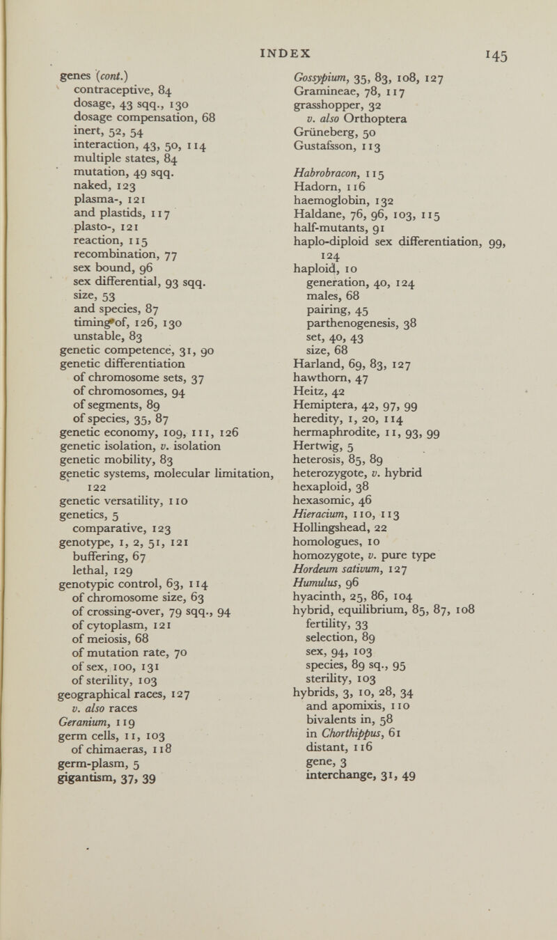 INDEX genes [cont.) contraceptive, 84 dosage, 43 sqq., 130 dosage compensation, 68 inert, 52, 54 interaction, 43, 50, 114 multiple states, 84 mutation, 49 sqq. naked, 123 plasma-, 121 and plastids, 117 plastO, 121 reaction, 115 recombination, 77 sex bound, 96 sex differential, 93 sqq. size, 53 and species, 87 timin^of, 126, 130 imstable, 83 genetic competence, 31, 90 genetic differentiation of chromosome sets, 37 of chromosomes, 94 of segments, 89 of species, 35, 87 genetic economy, 109, iii, 126 genetic isolation, v. isolation genetic mobility, 83 genetic systems, molecular limitation, 122 genetic versatility, 110 genetics, 5 comparative, 123 genotype, I, 2, 51, 121 buffering, 67 lethal, 129 genotypic control, 63, 114 of chromosome size, 63 of crossing-over, 79 sqq., 94 of cytoplasm, 121 of meiosis, 68 of mutation rate, 70 of sex, 100, 131 of sterility, 103 geographical races, 127 V. also races Geranium, 119 germ cells, 11, 103 of chimaeras, 118 germ-plasm, 5 gigantism, 37, 39 Gossypium, 35, 83, io8, 127 Gramineae, 78, 117 grasshopper, 32 V. also Orthoptera Grüneberg, 50 Gustafsson, 113 Habrobracon, 115 Hadorn, 116 haemoglobin, 132 Haldane, 76, 96, 103, 115 half-mutants, 91 haplo-diploid sex differentiation, 124 haploid, IO generation, 40, 124 males, 68 pairing, 45 parthenogenesis, 38 set, 40, 43 size, 68 Harland, 69, 83, 127 hawthorn, 47 Heitz, 42 Hemiptera, 42, 97, 99 heredity, i, 20, 114 hermaphrodite, 11, 93, 99 Hertwig, 5 heterosis, 85, 89 heterozygote, v. hybrid hexaploid, 38 hexasomic, 46 Hieracium, no, 113 Hollingshead, 22 homologues, 10 homozygote, v. pure type Hordeum sativum, 127 Hamulus, 96 hyacinth, 25, 86, 104 hybrid, equilibrium, 85, 87, 108 fertihty, 33 selection, 89 sex, 94, 103 species, 89 sq., 95 sterility, 103 hybrids, 3, ID, 28, 34 and apomixis, 11 о bivalents in, 58 in Ckorthippus, 61 distant, 116 gene, 3 interchange, 31, 49
