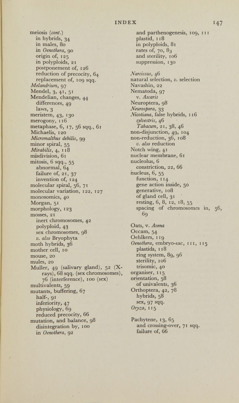 INDEX 147 meiosis (coni.) in hybrids, 34 in males, 80 in Oenothera, 90 origin of, 125 in polyploids, 21 postponement of, 126 reduction of precocity, 64 replacement of, 109 sqq. Melandrium, 97 Mendel, 3, 41, 51 Mendelian, changes, 44 differences, 49 laws, 3 meristem, 43, 130 merogony, 116 metaphase, 6, 17, 56 sqq., 61 Michaelis, 120 Micromalthus debilis, 99 minor spiral, 55 Mirabilis, 4, 118 misdivision, 61 mitosis, 6 sqq., 55 abnormal, 64 failure of, 21, 37 invention of, 124 molecular spiral, 56, 71 molecular variation, 122, 127 monosomies, 40 Morgan, 51 morphology, 123 mosses, 21 inert chromosomes, 42 polyploid, 43 sex chromosomes, 98 V. also Bryophyta moth hybrids, 36 mother cell, 10 mouse, 20 mules, 20 Muller, 49 (salivary gland), 52 (X- rays), 68 sqq. (sex chromosomes), 76 (interference), 100 (sex) multivalents, 59 mutants, buffering, 67 half-, 91 inferiority, 47 physiology, 69 reduced precocity, 66 mutation, and balance, 98 disintegration by, 100 in Oenothera, 92 and parthenogenesis, 109, m plastid, 118 in polyploids, 81 rates of, 70, 83 and sterility, 106 suppression, 130 Narcissus, 46 natural selection, v. selection Navashin, 22 Nematoda, 97 V. Ascaris Neuroptera, 98 Neurospora, 33 Nicotiana, false hybrids, n6 sylvestris, 46 Tabacum, 21, 38, 46 non-disjunction, 49, 104 non-reduction, 36, 108 V. also reduction Notch wing, 41 nuclear membrane, 61 nucleolus, 6 constriction, 22, 66 nucleus, 6, 55 function, 114 gene action inside, 50 generative, 108 of gland cell, 31 resting, 6, 8, 12, 18, 55 spacing of chromosomes in, 56, 69 Oats, V. Avena Occam, 54 Oehlkers, 119 Oenothera, embryo-sac, iii, 115 plastids, 118 ring system, 89, 96 sterility, 106 trisomie, 40 organiser, 115 orientation, 58 of univalents, 36 Orthoptera, 42, 78 hybrids, 58 sex, 97 sqq. Oryza, 115 Pachytene, 13, 65 and crossing-over, 71 sqq. failure of, 66