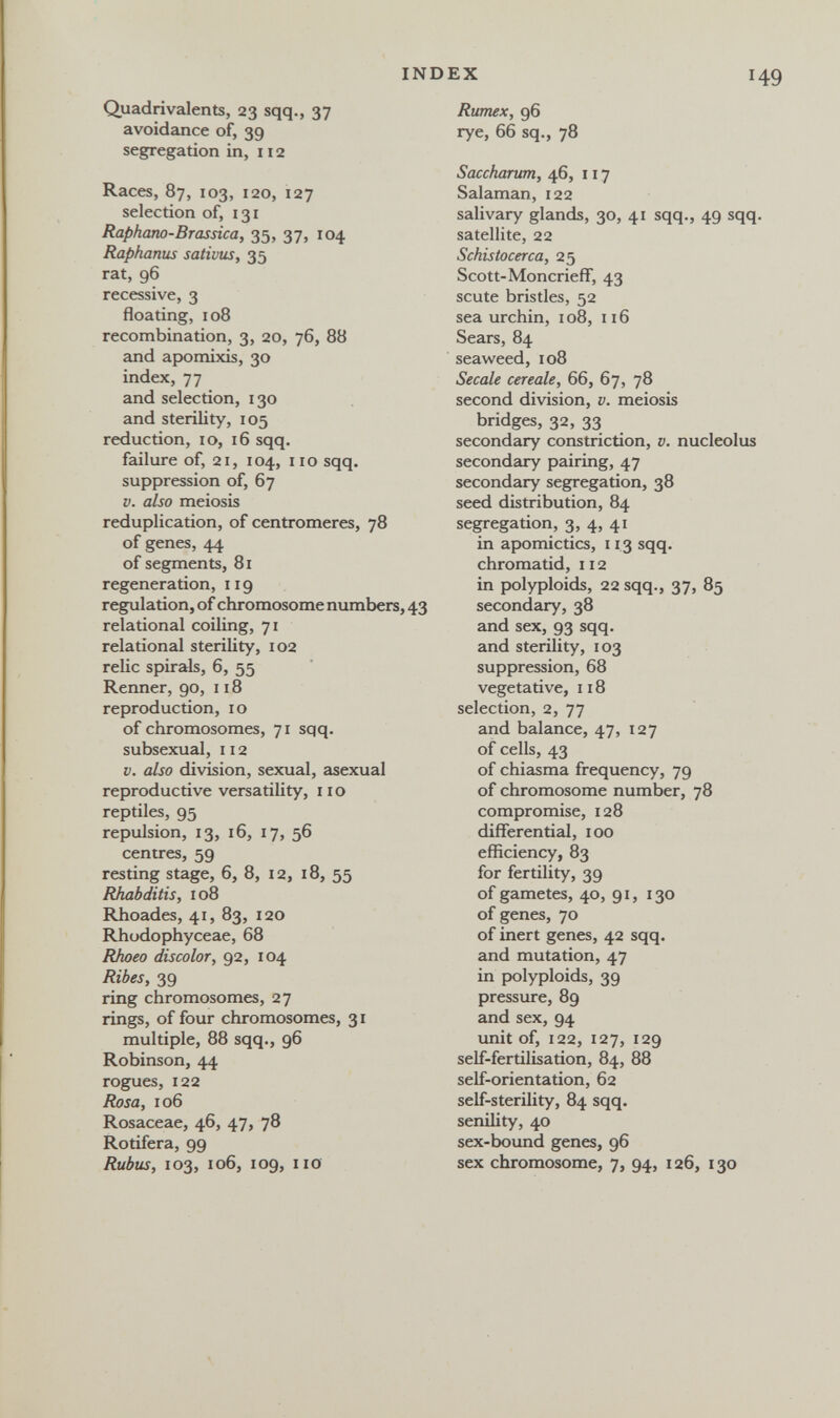 INDEX I Quadrivalents, 23 sqq., 37 avoidance of, 39 segregation in, n 2 Races, 87, 103, 120, 127 selection of, 131 Raphano-Brassica, 35, 37, 104 Raphanus sativas, 35 rat, 96 recessive, 3 floating,108 recombination, 3, 20, 76, 88 and apomixis, 30 index, 77 and selection, 130 and sterility, 105 reduction, ID, 16 sqq. failure of, 21, 104, 110 sqq. suppression of, 67 V. also meiosis reduplication, of centromeres, 78 of genes, 44 of segments, 81 regeneration, 119 regulation, of chromosome numbers, 43 relational coiling, 71 relational sterility, 102 relic spirak, 6, 55 Renner, 90, 118 reproduction, 10 of chromosomes, 71 sqq. subsexual, 112 V. also division, sexual, asexual reproductive versatility, no reptiles, 95 repulsion, 13, 16, 17, 56 centres, 59 resting stage, 6, 8, 12, 18, 55 Rhabditis, 108 Rhoades, 41, 83, 120 Rhodophyceae, 68 Rhoeo discolor, 92, 104 Ribes, 39 ring chromosomes, 27 rings, of four chromosomes, 31 multiple, 88 sqq., 96 Robinson, 44 rogues, 122 Rosa, 106 Rosaceae, 46, 47, 78 Rotifera, 99 Rubus, 103, 106, 109, no Rumex, 96 rye, 66 sq., 78 Saccharttm, 46, 117 Salaman, 122 salivary glands, 30, 41 sqq., 49 sqq satellite, 22 Schistocerca, 25 Scott-Moncrieff, 43 scute bristles, 52 sea urchin, 108, 116 Sears, 84 seaweed, 108 Secale cereale, 66, 67, 78 second division, v. meiosis bridges, 32, 33 secondary constriction, v. nucleolus secondary pairing, 47 secondary segregation, 38 seed distribution, 84 segregation, 3, 4, 41 in apomictics, 113 sqq. chromatid, 112 in polyploids, 22 sqq., 37, 85 secondary, 38 and sex, 93 sqq. and sterility, 103 suppression, 68 vegetative, 118 selection, 2, 77 and balance, 47, 127 of cells, 43 of chiasma frequency, 79 of chromosome number, 78 compromise, 128 differential, 100 efficiency, 83 for fertility, 39 of gametes, 40, 91, 130 of genes, 70 of inert genes, 42 sqq. and mutation, 47 in polyploids, 39 pressure, 89 and sex, 94 unit of, 122, 127, 129 self-fertilbation, 84, 88 self-orientation, 62 self-sterility, 84 sqq. senility, 40 sex-bound genes, 96 sex chromosome, 7, 94, 126, 130