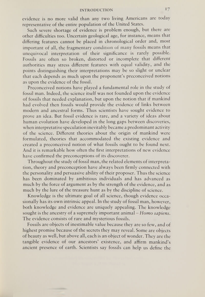 INTRODUCTION 17 evidence is no more valid than any two living Americans are today representative of the entire population of the United States. Such severe shortage of evidence is problem enough, but there are other difficulties too. Uncertain geological age, for instance, means that differing features cannot be placed in chronological order and, most important of all, the fragmentary condition of many fossils means that unequivocal interpretation of their significance is rarely possible. Fossils are often so broken, distorted or incomplete that different authorities may stress different features with equal validity, and the points distinguishing their interpretations may be so slight or unclear that each depends as much upon the proponent's preconceived notions as upon the evidence of the fossil. Preconceived notions have played a fundamental role in the study of fossil man. Indeed, the science itself was not founded upon the evidence of fossils that needed explanation, but upon the notion that if mankind had evolved then fossils would provide the evidence of links between modern and ancestral forms. Thus scientists have sought evidence to prove an idea. But fossil evidence is rare, and a variety of ideas about human evolution have developed in the long gaps between discoveries, when interpretative speculation inevitably became a predominant activity of the science. Different theories about the origin of mankind were formulated, theories that accommodated the existing evidence and created a preconceived notion of what fossils ought to be found next. And it is remarkable how often the first interpretations of new evidence have confirmed the preconceptions of its discoverer. Throughout the study of fossil man, the related elements of interpreta¬ tion, theory and preconception have always been firmly connected with the personality and persuasive ability of their proposer. Thus the science has been dominated by ambitious individuals and has advanced as much by the force of argument as by the strength of the evidence, and as much by the lure of the treasure hunt as by the discipline of science. Knowledge is the ultimate goal of all science, though evidence occa¬ sionally has its own intrinsic appeal. In the study of fossil man, however, both knowledge and evidence are uniquely appealing. The knowledge sought is the ancestry of a supremely important animal - Homo sapiens. The evidence consists of rare and mysterious fossils. Fossils are objects of inestimable value because they are so few, and of highest promise because of the secrets they may reveal. Some are objects of beauty as well, but above all, each is an object of wonder. They are the tangible evidence of our ancestors' existence, and affirm mankind's ancient presence of earth. Scientists say fossils can help us define the