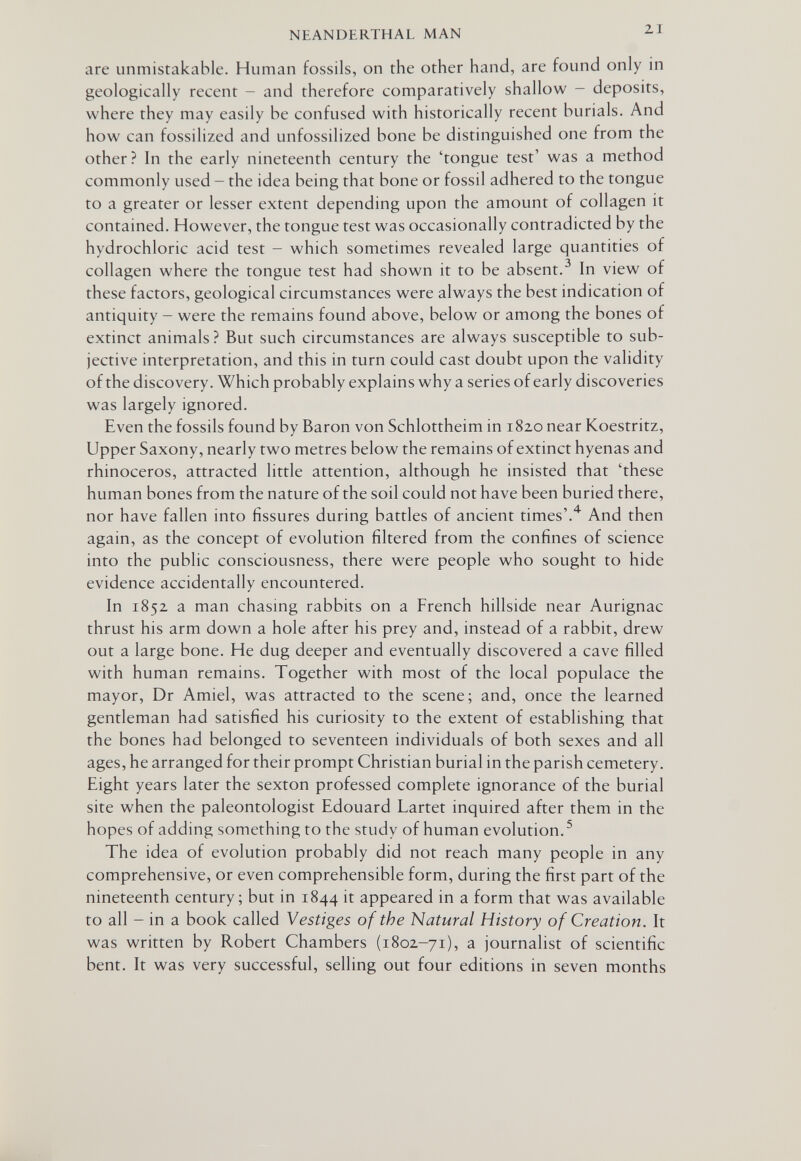 NEANDERTHAL MAN 21 are unmistakable. Human fossils, on the other hand, are found only in geologically recent - and therefore comparatively shallow - deposits, where they may easily be confused with historically recent burials. And how can fossilized and unfossilized bone be distinguished one from the other? In the early nineteenth century the 'tongue test' was a method commonly used - the idea being that bone or fossil adhered to the tongue to a greater or lesser extent depending upon the amount of collagen it contained. However, the tongue test was occasionally contradicted by the hydrochloric acid test - which sometimes revealed large quantities of collagen where the tongue test had shown it to be absent.^ In view of these factors, geological circumstances were always the best indication of antiquity - were the remains found above, below or among the bones of extinct animals ? But such circumstances are always susceptible to sub¬ jective interpretation, and this in turn could cast doubt upon the validity of the discovery. Which probably explains why a series of early discoveries was largely ignored. Even the fossils found by Baron von Schlottheim in 1820 near Koestritz, Upper Saxony, nearly two metres below the remains of extinct hyenas and rhinoceros, attracted little attention, although he insisted that 'these human bones from the nature of the soil could not have been buried there, nor have fallen into fissures during battles of ancient times'.'^ And then again, as the concept of evolution filtered from the confines of science into the public consciousness, there were people who sought to hide evidence accidentally encountered. In 1852 a man chasmg rabbits on a French hillside near Aurignac thrust his arm down a hole after his prey and, instead of a rabbit, drew out a large bone. He dug deeper and eventually discovered a cave filled with human remains. Together with most of the local populace the mayor, Dr Amiel, was attracted to the scene; and, once the learned gentleman had satisfied his curiosity to the extent of establishing that the bones had belonged to seventeen individuals of both sexes and all ages, he arranged for their prompt Christian burial in the parish cemetery. Eight years later the sexton professed complete ignorance of the burial site when the paleontologist Edouard Lartet inquired after them in the hopes of adding something to the study of human evolution.^ The idea of evolution probably did not reach many people in any comprehensive, or even comprehensible form, during the first part of the nineteenth century; but in 1844 it appeared in a form that was available to all - in a book called Vestiges of the Natural History of Creation. It was written by Robert Chambers (1802-71), a journalist of scientific bent. It was very successful, selling out four editions in seven months
