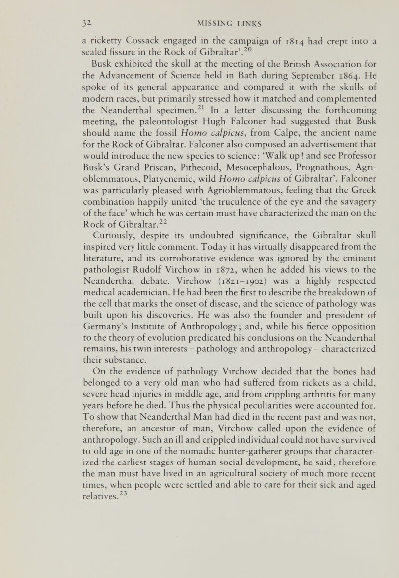 32 MISSING LINKS a ricketty Cossack engaged in the campaign of 1814 had crept into a sealed fissure in the Rock of Gibraltar'.^® Busk exhibited the skull at the meeting of the British Association for the Advancement of Science held in Bath during September 1864. He spoke of its general appearance and compared it with the skulls of modern races, but primarily stressed how it matched and complemented the Neanderthal specimen.In a letter discussing the forthcoming meeting, the paleontologist Hugh Falconer had suggested that Busk should name the fossil Homo calpicus, from Calpe, the ancient name for the Rock of Gibraltar. Falconer also composed an advertisement that would introduce the new species to science: 'Walk up! and see Professor Busk's Grand Priscan, Pithecoid, Mesocephalous, Prognathous, Agri- oblemmatous, Platycnemic, wild Homo calpicus of Gibraltar'. Falconer was particularly pleased with Agrioblemmatous, feeling that the Greek combination happily united 'the truculence of the eye and the savagery of the face' which he was certain must have characterized the man on the Rock of Gibraltar.^^ Curiously, despite its undoubted significance, the Gibraltar skull inspired very little comment. Today it has virtually disappeared from the literature, and its corroborative evidence was ignored by the eminent pathologist Rudolf Virchow in 1872, when he added his views to the Neanderthal debate. Virchow (1821-1902) was a highly respected medical academician. He had been the first to describe the breakdown of the cell that marks the onset of disease, and the science of pathology was built upon his discoveries. He was also the founder and president of Germany's Institute of Anthropology; and, while his fierce opposition to the theory of evolution predicated his conclusions on the Neanderthal remains, his twin interests - pathology and anthropology - characterized their substance. On the evidence of pathology Virchow decided that the bones had belonged to a very old man who had suffered from rickets as a child, severe head injuries in middle age, and from crippling arthritis for many years before he died. Thus the physical peculiarities were accounted for. To show that Neanderthal Man had died in the recent past and was not, therefore, an ancestor of man, Virchow called upon the evidence of anthropology. Such an ill and crippled individual could not have survived to old age in one of the nomadic hunter-gatherer groups that character¬ ized the earliest stages of human social development, he said; therefore the man must have lived in an agricultural society of much more recent times, when people were settled and able to care for their sick and aged relatives.