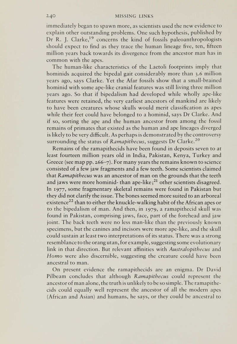 240 MISSING LINKS immediately began to spawn more, as scientists used the new evidence to explain other outstanding problems. One such hypothesis, pubHshed by Dr R. J. Clarke,^^ concerns the kind of fossils paleoanthropologists should expect to find as they trace the human lineage five, ten, fifteen million years back towards its divergence from the ancestor man has in common with the apes. The human-like characteristics of the Laetoli footprints imply that hominids acquired the bipedal gait considerably more than 3.6 million years ago, says Clarke. Yet the Afar fossils show that a small-brained hominid with some ape-like cranial features was still living three million years ago. So that if bipedalism had developed while wholly ape-like features were retained, the very earliest ancestors of mankind are likely to have been creatures whose skulls would merit classification as apes while their feet could have belonged to a hominid, says Dr Clarke. And if so, sorting the ape and the human ancestor from among the fossil remains of primates that existed as the human and ape lineages diverged is likely to be very difficult. As perhaps is demonstrated by the controversy surrounding the status of Ramapithecus, suggests Dr Clarke. Remains of the ramapithecids have been found in deposits seven to at least fourteen million years old in India, Pakistan, Kenya, Turkey and Greece (see map pp. 266-7). For many years the remains known to science consisted of a few jaw fragments and a few teeth. Some scientists claimed that Ramapithecus was an ancestor of man on the grounds that the teeth and jaws were more hominid- than ape-like other scientists disagreed. In 1977, some fragmentary skeletal remains were found in Pakistan but they did not clarify the issue. The bones seemed more suited to an arboreal existence^^ than to either the knuckle-walking habit of the African apes or to the bipedalism of man. And then, in 1979, a ramapithecid skull was found in Pakistan, comprising jaws, face, part of the forehead and jaw joint. The back teeth were no less man-like than the previously known specimens, but the canines and incisors were more ape-like, and the skull could sustain at least two interpretations of its status. There was a strong resemblance to the orang utan, for example, suggesting some evolutionary hnk in that direction. But relevant affinities with Australopithecus and Homo were also discernible, suggesting the creature could have been ancestral to man. On present evidence the ramapithecids are an enigma. Dr David Pilbeam concludes that although Ramapithecus could represent the ancestor of man alone, the truth is unUkely to be so simple. The ramapithe¬ cids could equally well represent the ancestor of all the modern apes (African and Asian) and humans, he says, or they could be ancestral to