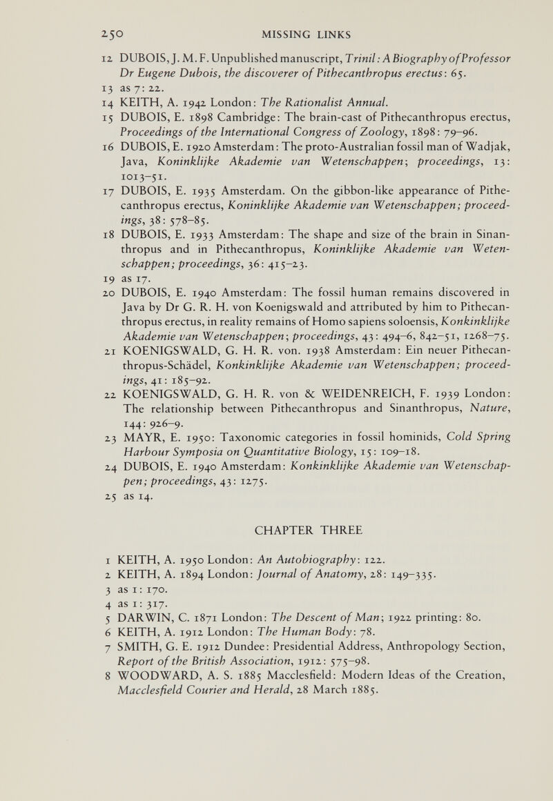 250 MISSING LINKS 12 DUBOIS, J. M. F. Unpublished manuscript, T rinil : A Biography ofProfessor Dr Eugene Dubois, the discoverer of Pithecanthropus erectus: 65. 13 as 7: zz. 14 KEITH, A. 1942 London; The Rationalist Annual. 15 DUBOIS, E. 1898 Cambridge: The brain-cast of Pithecanthropus erectus. Proceedings of the International Congress of Zoology, 1898: 79-96. 16 DUBOIS, E. 1920 Amsterdam : The proto-Austrahan fossil man of Wadjak, Java, Koninklijke Akademie van Wetenschappen; proceedings, 13: 1013-51. 17 DUBOIS, E. 1935 Amsterdam. On the gibbon-like appearance of Pithe¬ canthropus erectus, Koninklijke Akademie van Wetenschappen; proceed¬ ings, 38: 578-85. 18 DUBOIS, E. 1933 Amsterdam; The shape and size of the brain in Sinan- thropus and in Pithecanthropus, Koninklijke Akademie van Weten¬ schappen; proceedings, 36; 415-23. 19 as 17. 20 DUBOIS, E. 1940 Amsterdam; The fossil human remains discovered in Java by Dr G. R. H. von Koenigswald and attributed by him to Pithecan¬ thropus erectus, in reality remains of Homo sapiens soloensis, Konkinklijke Akademie van Wetenschappen-, proceedings, 43: 494-6, 842-51, 1268-75. 21 KOENIGSWALD, G. H. R. von. 1938 Amsterdam; Ein neuer Pithecan- thropus-Schädel, Konkinklijke Akademie van Wetenschappen; proceed¬ ings, 41; 185-92. 22 KOENIGSWALD, G. H. R. von & WEIDENREICH, F. 1939 London; The relationship between Pithecanthropus and Sinanthropus, Nature, 144; 926-9. 23 M AYR, E. 1950; Taxonomic categories in fossil hominids, Cold Spring Harbour Symposia on Quantitative Biology, 15; 109—18. 24 DUBOIS, E. 1940 Amsterdam; Konkinklijke Akademie van Wetenschap¬ pen; proceedings, 43; 1275. 25 as 14. CHAPTER THREE 1 KEITH, A. 1950 London; An Autobiography : 122. 2 KEITH, A. 1894 London; Journal of Anatomy, 28; 149-335. 3 as I ; 170. 4 as I ; 317. 5 DARWIN, C. 1871 London; The Descent of Man-, 1922 printing; 80. 6 KEITH, A. 1912 London; The Human Body: 78. 7 SMITH, G. E. 1912 Dundee; Presidential Address, Anthropology Section, Report of the British Association, 1912; 575-98. 8 WOODWARD, A. S. 1885 Macclesfield; Modern Ideas of the Creation, Macclesfield Courier and Herald, 28 March 1885.