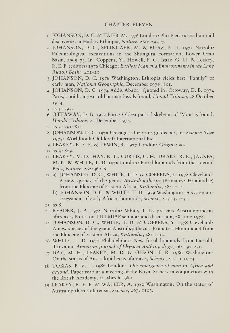 CHAPTER ELEVEN I JOHANSON, D. C. & TAIEB, M. 1976 London: Plio-Pleistocene hominid discoveries in Hadar, Ethiopia, Nature, 260: 293-7. z JOHANSON, D. C., SPLINGAER, M. & BOAZ, N. T. 1973 Nairobi: Paleontological excavations in the Shungura Formation, Lower Omo Basin, 1969-73. In: Coppens, Y., Howell, F. C., Isaac, G. Ll. & Leakey, R. E. F. (editors) 1976 Chicago : Earliest Man and Environments in the Lake Rudolf Basin: 402-20. 3 JOHANSON, D. C. 1976 Washington: Ethiopia yields first Family of early man, National Geographic, December 1976: 801. 4 JOHANSON, D. C. 1974 Addis Ababa: Quoted in: Ottoway, D. B. 1974 Paris, 3-million-year-old human fossils found. Herald Tribune, 28 October 1974. 5 as 3: 793. 6 OTTAWAY, D. B. 1974 Paris: Oldest partial skeleton of 'Man' is found. Herald Tribune, 27 December 1974. 7 as 3 : 791-811. 8 JOHANSON, D. C. 1979 Chicago: Our roots go deeper. In: Science Year 1979', Worldbook Childcraft International Inc. 9 LEAKEY, R. E. F. & LEWIN, R. 1977 London: Origins: 90. 10 as 3: 809. II LEAKEY, M. D., HAY, R. L., CURTIS, G. H., DRAKE, R. E., JACKES, M. K. & WHITE, T. D. 1976 London: Fossil hominids from the Laetolil Beds, Nature, 262:460-6. 12 a) JOHANSON, D. C., WHITE, T. D. & COPPENS, Y. 1978 Cleveland: A new species of the genus Australopithecus (Primates: Hominidae) from the Pliocene of Eastern Africa, Kirtlandia, 28: 1-14. b) JOHANSON, D. C. & WHITE, T. D. 1979 Washington: A systematic assessment of early African hominids. Science, 203: 321-30. 13 as 8. 14 READER, J. A. 1978 Nairobi: White, T. D. presents Australopithecus afarensis. Notes on TILLMIAP seminar and discussion, 28 June 1978. 15 JOHANSON, D. C., WHITE, T. D. & COPPENS, Y. 1978 Cleveland: A new species of the genus Australopithecus (Primates: Hominidae) from the Pliocene of Eastern Africa, Kirtlandia, 28: 1-14. 16 WHITE, T. D. 1977 Philadelphia: New fossil hominids from Laetolil, Tanzania, American Journal of Physical Anthropology, 46: 197-230. 17 DAY, M. H., LEAKEY, M. D. & OLSON, T. R. 1980 Washington: On the status of Australopithecus afarensis. Science, 207: 1102-3. 18 TOBIAS, P. V. T. 1980 London: The emergence of man in Africa and beyond. Paper read at a meeting of the Royal Society in conjunction with the British Academy, 12 March 1980. 19 LEAKEY, R. E. F. & WALKER, A. 1980 Washington: On the status of Australopithecus afarensis. Science, 207: 1103.