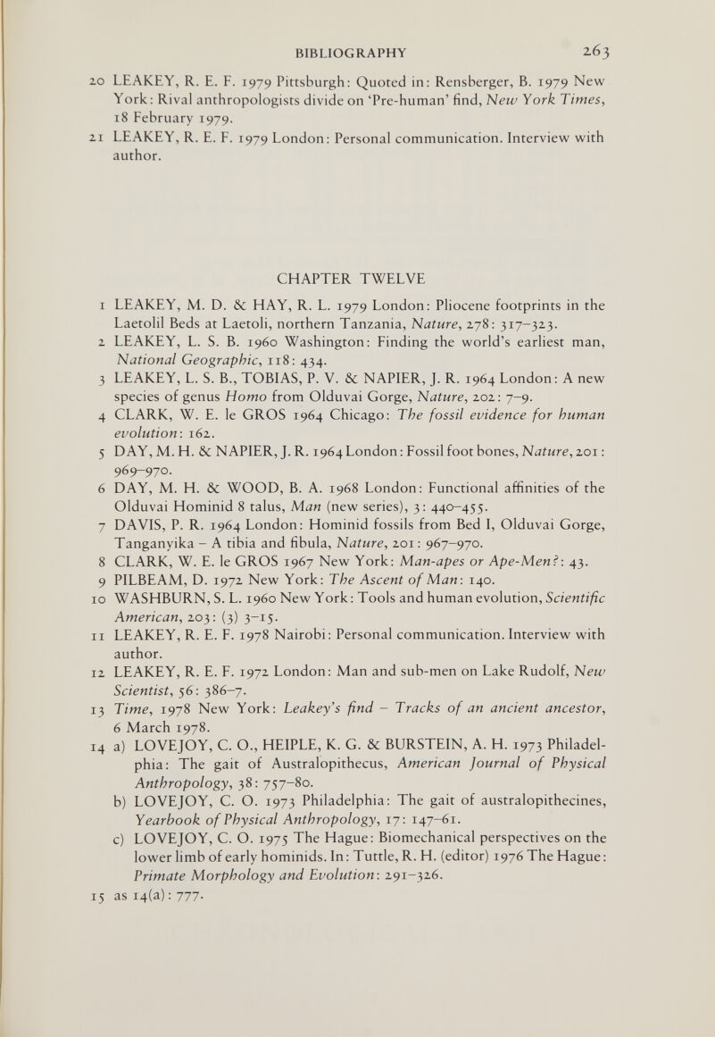 BIBLIOGRAPHY 263 20 LEAKEY, R. E. F. 1979 Pittsburgh: Quoted in: Rensberger, B. 1979 New York: Rival anthropologists divide on 'Pre-human' find, New York Times, 18 February 1979. 21 LEAKEY, R. E. F. 1979 London: Personal communication. Interview with author. CHAPTER TWELVE 1 LEAKEY, M. D. &c HAY, R. L. 1979 London: Pliocene footprints in the Laetolil Beds at Laetoli, northern Tanzania, Nature, 278: 317-323. 2 LEAKEY, L. S. B. i960 Washington: Finding the world's earliest man. National Geographic, 118: 434. 3 LEAKEY, L. S. В., TOBIAS, P. V. & NAPIER, J. R. 1964 London: A new species of genus Homo from Olduvai Gorge, Nature, 202: 7-9. 4 CLARK, W. E. le GROS 1964 Chicago: The fossil evidence for human evolution: 162. 5 DAY, M. H. & NAPIER, J. R. 1964 London : Fossil foot bones, Nature, 201 : 969-970. 6 DAY, M. H. & WOOD, B. A. 1968 London: Functional affinities of the Olduvai Hominid 8 talus, Man (new series), 3: 440-455. 7 DAVIS, P. R. 1964 London: Hominid fossils from Bed I, Olduvai Gorge, Tanganyika - A tibia and fibula. Nature, 201: 967-970. 8 CLARK, W. E. le GROS 1967 New York: Man-apes or Ape-Men?: 43. 9 PILBEAM, D. 1972 New York: The Ascent of Man: 140. 10 WASHBURN, S. L. i960 New York: Tools and human evolution, Scientific American, 203: (3) 3-15. 11 LEAKEY, R. E. F. 1978 Nairobi: Personal communication. Interview with author. 12 LEAKEY, R. E. F. 1972 London: Man and sub-men on Lake Rudolf, New Scientist, 56: 386-7. 13 Time, 1978 New York: Leakey's find - Tracks of an ancient ancestor, 6 March 1978. 14 a) LOVEJOY, C. O., HEIPLE, K. G. & BURSTEIN, A. H. 1973 Philadel¬ phia: The gait of Australopithecus, American Journal of Physical Anthropology, 38: 757-80. b) LOVEJOY, C. O. 1973 Philadelphia: The gait of australopithecines, Yearbook of Physical Anthropology, 17: 147-61. c) LOVEJOY, C. O. 1975 The Hague: Biomechanical perspectives on the lower limb of early hominids. In : Tuttle, R. H. (editor) 1976 The Hague: Primate Morphology and Evolution: 291-326. 15 as 14(a) : 777.