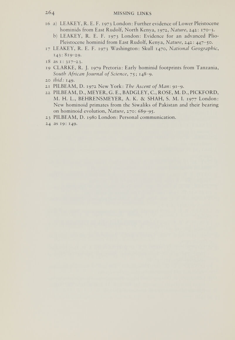 264 MISSING LINKS 16 a) LEAKEY, R. E. F. 1973 London : Further evidence of Lower Pleistocene hominids from East Rudolf, North Kenya, 1972, Nature, 242: 170-3. b) LEAKEY, R. E. F. 1973 London: Evidence for an advanced Plio- Pleistocene hominid from East Rudolf, Kenya, Nature, 242: 447-50. 17 LEAKEY, R. E. F. 1973 Washington: Skull 1470, National Geographic, 143: 819-29. 18 as 1: 317-23. 19 CLARKE, R. J. 1979 Pretoria: Early hominid footprints from Tanzania, South African Journal of Science, 75; 148-9. 20 ibid: 149. 21 PILBEAM, D. 1972 New York: The Ascent of Man: 91-9. 22 PILBEAM, D., MEYER, G. E., BADGLEY, C., ROSE, M. D., PICKFORD, M. H. L., BEHRENSMEYER, A. K. & SHAH, S. M. L 1977 London: New hominoid primates from the Siwaliks of Pakistan and their bearing on hominoid evolution. Nature, 270: 689-95. 23 PILBEAM, D. 1980 London: Personal communication. 24 as 19: 149.