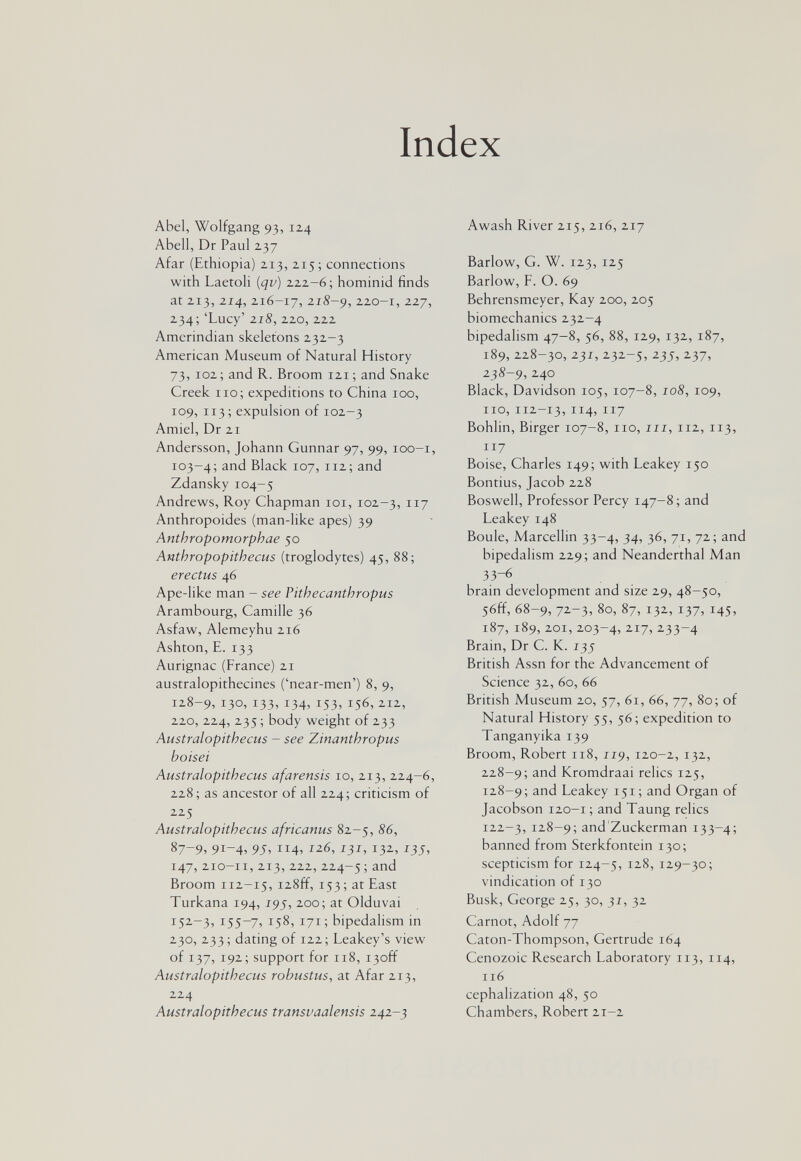 Index Abel, Wolfgang 93, 124 Abell, Dr Paul 237 Afar (Ethiopia) 213, 215; connections with Laetoli {qv) 222-6; hominid finds at 213, 214, 216-17, 2.18-9, 2.20-1, 227, 234;'Lucy' 218, 220,zzz Amerindian skeletons 232-3 American Museum of Natural History 73, 102; and R. Broom 121; and Snake Creek 110; expeditions to China 100, 109, 113; expulsion of 102-3 Amiel, Dr 21 Andersson, Johann Gunnar 97, 99, loo-i, 103-4; Black 107, 112; and Zdansky 104-5 Andrews, Roy Chapman loi, 102-3, n? Anthropoides (man-like apes) 39 Anthropomorphae 50 Anthropopithecus (troglodytes) 45, 88; erectus 46 Ape-like man - see Pithecanthropus Arambourg, Camille 36 Asfaw, Alemeyhu 216 Ashton, E. 133 Aurignac (France) 21 australopithecines ('near-men') 8, 9, 128-9, 130, 133. 1345 153. 156, 212, 220, 224, 235 ; body weight of 233 Australopithecus - see Zinanthropus boisei Australopithecus afarensis 10, 213, 224-6, 228; as ancestor of all 224; criticism of 225 Australopithecus africanus 82-5, 86, 87-9, 9i-4> 95^ 132., 147,210-11,213,222,224-5 ; ärid Broom 112-15, i28ff, 153 ; at East Turkana 194, í9j', 200; at Olduvai 152-3, 155-7, 158, 171; bipedalism in 230, 233 ; dating of 122 ; Leakey's view of 137, 192; support for 118, i3off Australopithecus robustus, at Afar 213, 224 Australopithecus transvaalensis 242-3 Awash River 215, 216, 217 Barlow, G. W. 123, 125 Barlow, F. O. 69 Behrensmeyer, Kay 200, 205 biomechanics 232-4 bipedalism 47-8, 56, 88, 129, 132, 187, 189, 228-30, 237, 232-5, 235, 237, 238-9,240 Black, Davidson 105, 107-8, 108, 109, 110, 112-13, 114, 117 Bohlin, Birger 107-8, 110, iii, 112, 113, 117 Boise, Charles 149; with Leakey 150 Bontius, Jacob 228 Boswell, Professor Percy 147-8 ; and Leakey 148 Boule, Marcellin 33-4, 34, 36, 71, 72; and bipedalism 229; and Neanderthal Man 33-6 brain development and size 29, 48-50, 56ff, 68-9, 72-3, 80, 87, 132, 137, 145, 187, 189, 201, 203-4, 2.17, 233-4 Brain, Dr С. К. 135 British Assn for the Advancement of Science 32, 60, 66 British Museum 20, 57, 61, 66, 77, 80; of Natural History 55, 56; expedition to Tanganyika 139 Broom, Robert 118, 119, 120-2, 132, 228-9; and Kromdraai relics 125, 128-9; and Leakey 151; and Organ of Jacobson 120-1 ; and Taung relics 122-3, 128-9; and'Zuckerman 133-4; banned from Sterkfontein 130; scepticism for 124-5, 128, 129-30; vindication of 130 Busk, George 25, 30, 31, 32 Carnot, Adolf 77 Caton-Thompson, Gertrude 164 Cenozoic Research Laboratory 113, 114, 116 cephalization 48, 50 Chambers, Robert 21-2