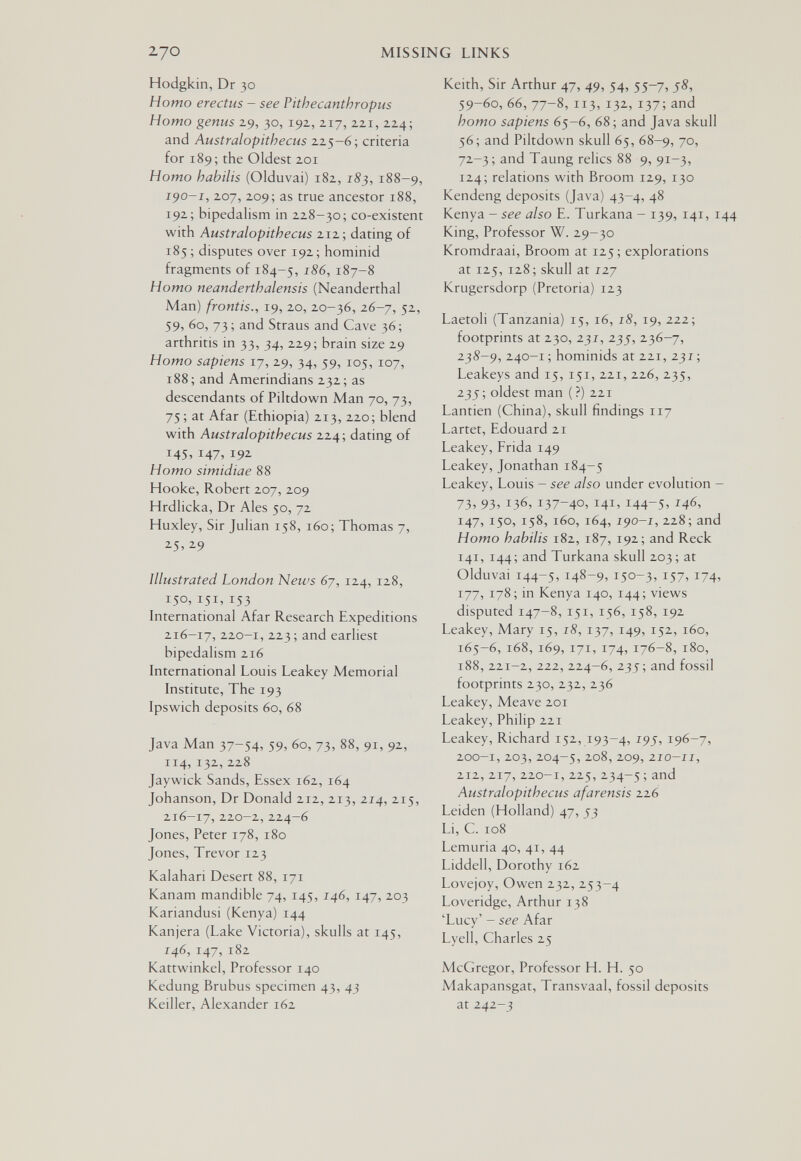 270 MISSING LINKS Hodgkin, Dr 30 Homo erectus - see Pithecanthropus Homo genus 29, 30, 192, 217, 221, 224; and Australopithecus 225-é; criteria for 189; the Oldest 201 Homo habilis (Olduvai) 182, 183, 188-9, 190-1, 207, 209; as true ancestor 188, 192; bipedalism in 228-30; co-existent with Australopithecus 212; dating of 185; disputes over 192; hominid fragments of 184-5, 187-8 Homo neanderthalensis (Neanderthal Man) frontis., 19, 20, 20-36, 26-7, 52, 59, 60, 73 ; and Straus and Cave 36 ; arthritis in 33, 34, 229; brain size 29 Homo sapiens 17, 29, 34, 59, 105, 107, 188; and Amerindians 232; as descendants of Piltdown Man 70, 73, 75; at Afar (Ethiopia) 213, 220; blend with Australopithecus 224; dating of 145, 147, 192 Homo simidiae 88 Hooke, Robert 207, 209 Hrdlicka, Dr Ales 50, 72 Huxley, Sir Julian 158, 160; Thomas 7, ^5, 2-9 Illustrated London News 6y, 124, 128, 150, 151,153 International Afar Research Expeditions 216-17, 2.20-1, 223; and earliest bipedalism 216 International Louis Leakey Memorial Institute, The 193 Ipswich deposits 60, 68 Java Man 37-54, 59, 60, 73, 88, 91, 92, 114,132,228 Jaywick Sands, Essex 162, 164 Johanson, Dr Donald 212, 213, 214, 215, 216-17, 220-2, 224-6 Jones, Peter 178, 180 Jones, Trevor 123 Kalahari Desert 88, 171 Kanam mandible 74, 145, 146, 147, 203 Kariandusi (Kenya) 144 Kanjera (Lake Victoria), skulls at 145, 146, 147,182 Kattwinkel, Professor 140 Kedung Brubus specimen 43, 43 Keiller, Alexander 162 Keith, Sir Arthur 47, 49, 54, 55-7, 58, 59-60, 66, 77-8, 113, 132, 137; and homo sapiens 65-6, 68; and Java skull 56; and Piltdown skull 65, 68-9, 70, 72-3 ; and Taung relics 88 9, 91-3, 124; relations with Broom 129, 130 Kendeng deposits (Java) 43-4, 48 Kenya - see also E. Turkana - 139, 141, 144 King, Professor W. 29-30 Kromdraai, Broom at 125; explorations at 125, 128; skull at 127 Krugersdorp (Pretoria) 123 Laetoli (Tanzania) 15, 16, 18, 19, 222; footprints at 230, 231, 235, 236-7, 2^8-9, 240-1 ; hominids at 221, 231 ; Leakeys and 15, 151, 221, 226,235, 235; oldest man (?) 221 Lantien (China), skull findings 117 Lartet, Edouard 21 Leakey, Frida 149 Leakey, Jonathan 184-5 Leakey, Louis - see also under evolution - 73» 93. 136, 137-40. 141. 144-5. 146, 147,150, 158, 160, 164, 190-1, 228;and Homo habilis 182, 187, 192; and Reck 141, 144; and Turkana skull 203; at Olduvai 144-5, 148-9. 150-3. 157. 174. 177, 178; in Kenya 140, 144; views disputed 147-8, 151, 156, 158, 192 Leakey, Mary 15, 18, 137, 149, 152, 160, 165-6,168,169,171, 174, 176-8,180, 188, 221-2, 222, 224-6, 235; and fossil footprints 230, 232, 236 Leakey, Meave 201 Leakey, Philip 221 Leakey, Richard 152, 193-4, ^95. 196-7, 200-1, 203, 204-5, 2-o8, 209, 210-11, 212,217, 220-1,225, 234-5 ; Australopithecus afarensis 226 Leiden (Holland) 47, 53 Li, C. 108 Lemuria 40, 41, 44 Liddell, Dorothy 162 Lovejoy, Owen 232, 253-4 Loveridge, Arthur 138 'Lucy' - see Afar Lyell, Charles 25 McGregor, Professor H. H. 50 Makapansgat, Transvaal, fossil deposits at 242-3