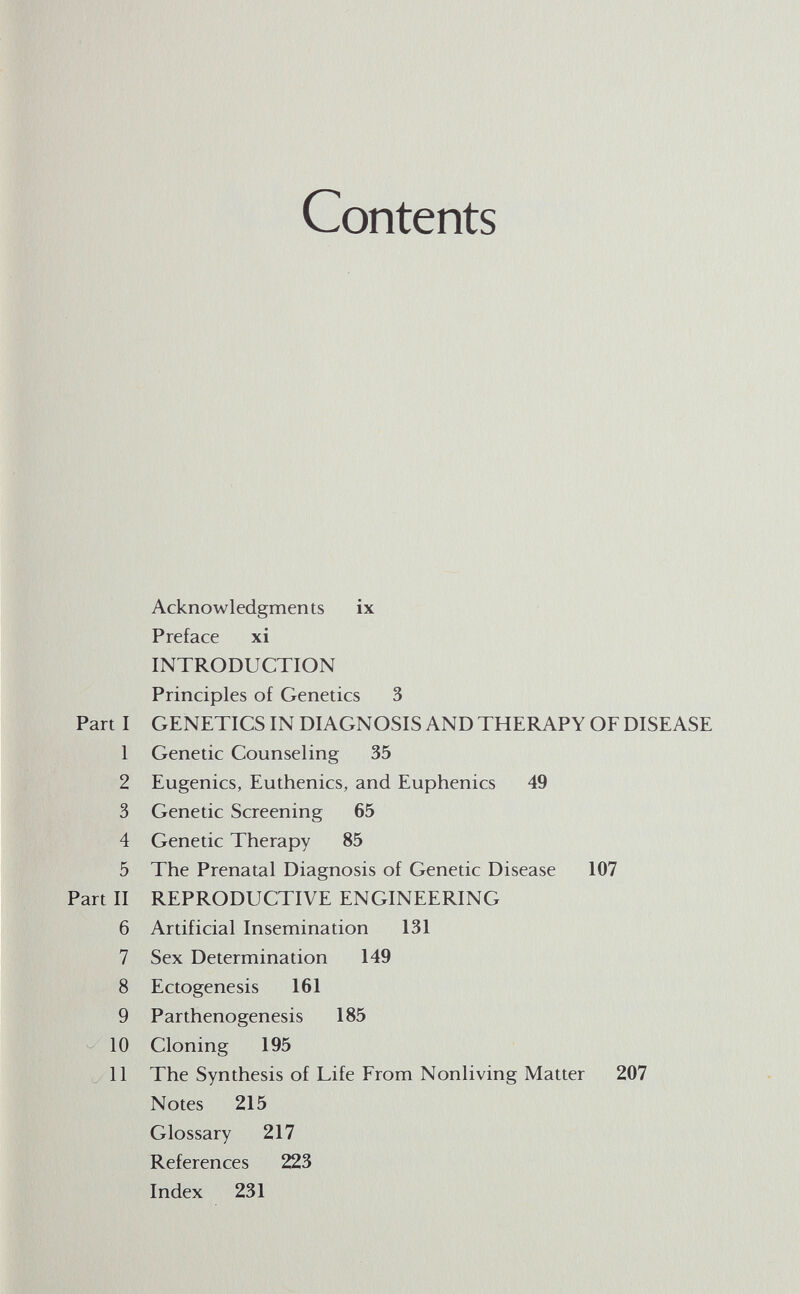 Contents Acknowledgments ix Preface xi INTRODUCTION Principles of Genetics 3 GENETICS IN DIAGNOSIS AND THERAPY OF DISEASE Genetic Counseling 35 Eugenics, Euthenics, and Euphenics 49 Genetic Screening 65 Genetic Therapy 85 The Prenatal Diagnosis of Genetic Disease 107 REPRODUCTIVE ENGINEERING Artificial Insemination 131 Sex Determination 149 Ectogenesis 161 Parthenogenesis 185 Cloning 195 The Synthesis of Life From Nonliving Matter 207 Notes 215 Glossary 217 References 223 Index 231