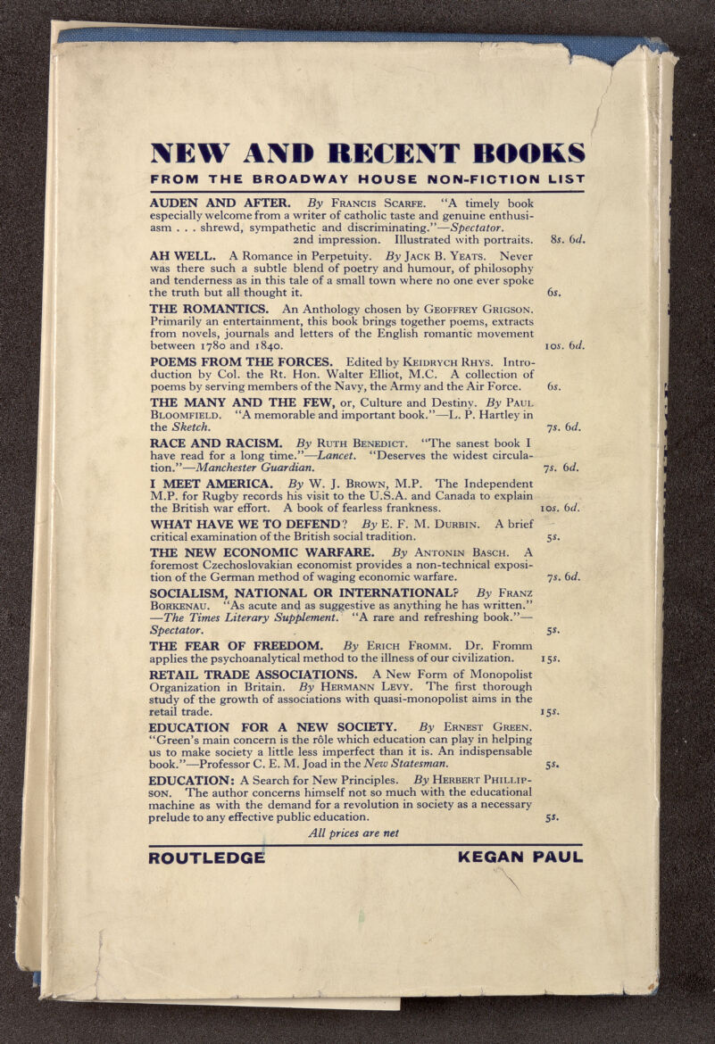 IVEW AXD RECENT BOOKS FROM THE BROADWAY HOUSE NON-FICTION LIST AUDEN AND AFTER. By Francis Scarpe. A timely book especially welcome from a writer of catholic taste and genuine enthusi¬ asm . . . shrewd, sympathetic and discriminating.—Spectator. 2nd impression. Illustrated with portraits. 8i. bd. AH WELL. A Romance in Perpetuity. By Jack B. Yeats. Never was there such a subtle blend of poetry and humour, of philosophy and tenderness as in this tale of a small town where no one ever spoke the truth but all thought it. 6i, THE ROMANTICS. An Anthology chosen by Geoffrey Grigson. Primarily an entertainment, this book brings together poems, extracts from novels, journals and letters of the English romantic movement between 1780 and 1840. los. bd. POEMS FROM THE FORCES. Edited by Keidrych Rhys. Intro¬ duction by Col. the Rt. Hon. Walter Elliot, M.C. A collection of poems by serving members of the Navy, the Army and the Air Force. 6s. THE MANY AND THE FEW, or. Culture and Destiny. By Paul Bloomfield. A memorable and important book.—L. P. Hartley in the Sketch. 7i. bd. RACE AND RACISM. By Ruth Benedict. The sanest book I have read for a long time.—Lancet. Deserves the widest circula¬ tion.—Manchester Guardian. ys. bd. I MEET AMERICA. By W. J. Brown, M.P. The Independent M.P. for Rugby records his visit to the U.S.A. and Canada to explain the British war effort. A book of fearless frankness. loi. bd. WHAT HAVE WE TO DEFEND? By E. F. M. Durbin. A brief critical examination of the British social tradition. 5Í. THE NEW ECONOMIC WARFARE. By Antonin Bäsch. A foremost Czechoslovakian economist provides a non-technical exposi¬ tion of the German method of waging economic warfare. ys. bd. SOCIALISM, NATIONAL OR INTERNATIONAL? By Franz BoRkenau. As acute and as suggestive as anything he has written. —The Times Literary Supplement. A rare and refreshing book.-— Spectator. 5s. THE FEAR OF FREEDOM. By Erich Fromm. Dr. Fromm applies the psychoanalytical method to the illness of our civilization. 15s. RETAIL TRADE ASSOCIATIONS. A New Form of Monopolist Organization in Britain. By Hermann Levy. The first thorough study of the growth of associations with quasi-monopolist aims in the retail trade. iSs. EDUCATION FOR A NEW SOCIETY. By Ernest Gre^. Green's main concern is the rôle which education can play in helping us to make society a little less imperfect than it is. An indispensable book.—Professor C. E. M. Joad in the New Statesman. ¡s. EDUCATION: A Search for New Principles. By Herbert Phillip- son. The author concerns himself not so much with the educational machine as with the demand for a revolution in society as a necessary prelude to any effective public education. S J. All prices are net ROUTLEDGE KEGAN RAUL