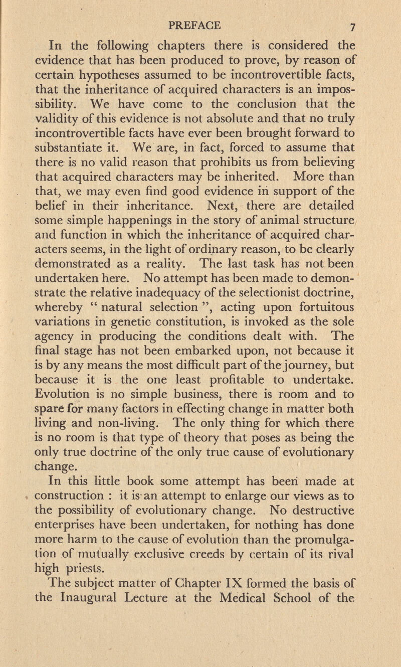 PREFACE 7 In the following chapters there is considered the evidence that has been produced to prove, by reason of certain hypotheses assumed to be incontrovertible facts, that the inheritance of acquired characters is an impos¬ sibility. We have come to the conclusion that the validity of this evidence is not absolute and that no truly incontrovertible facts have ever been brought forward to substantiate it. We are, in fact, forced to assume that there is no valid reason that prohibits us from believing that acquired characters may be inherited. More than that, we may even find good evidence in support of the belief in their inheritance. Next, there are detailed some simple happenings in the story of animal structure and function in which the inheritance of acquired char¬ acters seems, in the light of ordinary reason, to be clearly demonstrated as a reality. The last task has not been undertaken here. No attempt has been made to demon- ' strate the relative inadequacy of the selectionist doctrine, whereby  natural selection , acting upon fortuitous variations in genetic constitution, is invoked as the sole agency in producing the conditions dealt with. The final stage has not been embarked upon, not because it is by any means the most difficult part of the journey, but because it is the one least profitable to undertake. Evolution is no simple business, there is room and to sparé for many factors in effecting change in matter both living and non-living. The only thing for which there is no room is that type of theory that poses as being the only true doctrine of the only true cause of evolutionary change. In this little book some attempt has been made at construction : it is an attempt to enlarge our views as to the possibility of evolutionary change. No destructive enterprises have been undertaken, for nothing has done more harm to the cause of evolution than the promulga¬ tion of mutually exclusive creeds by certain of its rival high priests. The subject matter of Chapter IX formed the basis of the Inaugural Lecture at the Medical School of the