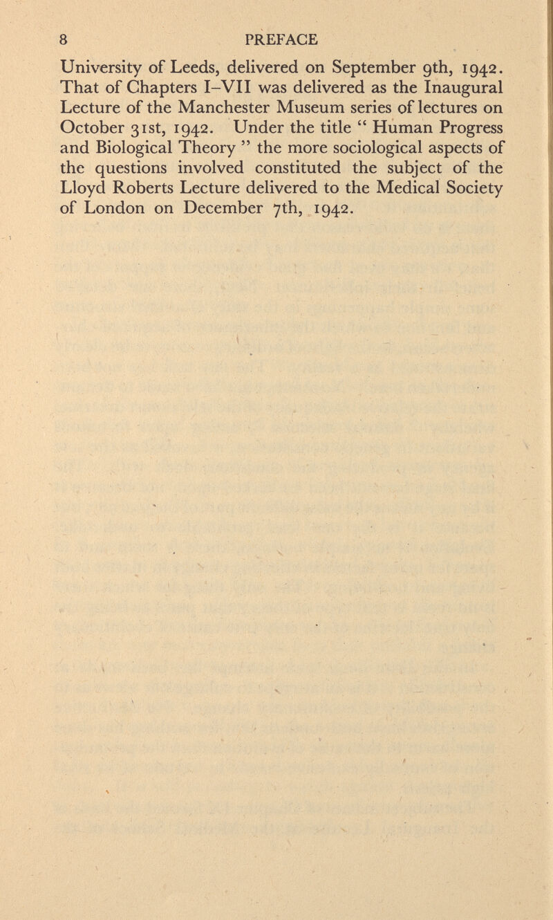 8 PREFACE University of Leeds, delivered on September gth, 1942. That of Chapters I-VII was delivered as the Inaugural Lecture of the Manchester Museum series of lectures on October 31st, 1942. Under the title  Human Progress and Biological Theory  the more sociological aspects of the questions involved constituted the subject of the Lloyd Roberts Lecture delivered to the Medical Society of London on December 7th, 1942.