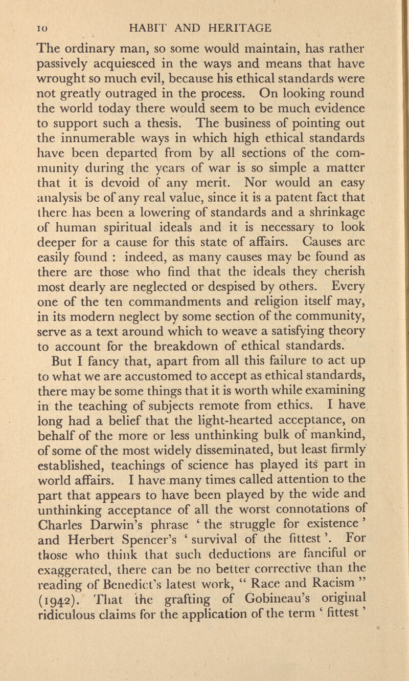 IO HABIT AND HERITAGE The ordinary man, so some would maintain, has rather passively acquiesced in the ways and means that have wrought so much evil, because his ethical standards were not greatly outraged in the process. On looking round the world today there would seem to be much evidence to support such a thesis. The business of pointing out the innumerable ways in which high ethical standards have been departed from by all sections of the com¬ munity during the years of war is so simple a matter that it is devoid of any merit. Nor would an easy analysis be of any real value, since it is a patent fact that there has been a lowering of standards and a shrinkage of human spiritual ideals and it is necessary to look deeper for a cause for this state of affairs. Causes arc easily foimd : indeed, as many causes may be found as there are those who find that the ideals they cherish most dearly are neglected or despised by others. Every one of the ten commandments and religion itself may, in its modern neglect by some section of the community, serve as a text around which to weave a satisfying theory to account for the breakdown of ethical standards. But I fancy that, apart from all this failure to act up to what we are accustomed to accept as ethical standards, there may be some things that it is worth while examining in the teaching of subjects remote from ethics. I have long had a belief that the light-hearted acceptance, on behalf of the more or less unthinking bulk of mankind, of some of the most widely disseminated, but least firmly established, teachings of science has played its part in world affairs. I have many times called attention to the part that appears to have been played by the wide and unthinking acceptance of all the worst connotations of Charles Darwin's phrase ' the struggle for existence ' and Herbert Spencer's ' survival of the fittest For those who think that such deductions are fanciful or exaggerated, there can be no better corrective than the reading of Benedict's latest work,  Race and Racism  (1942), That the grafting of Gobineau's original ridiculous claims for the application of the term ' fittest '