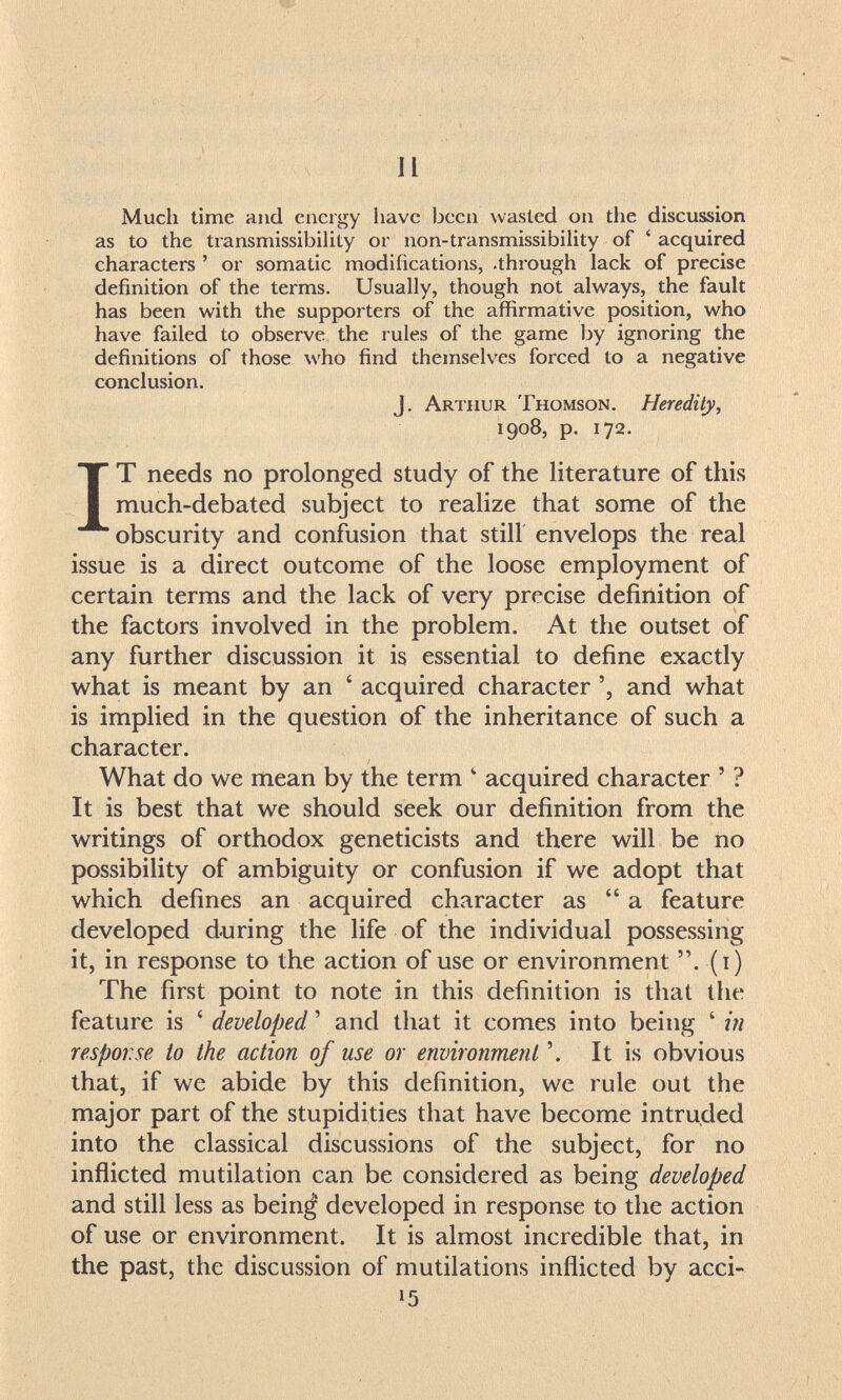 и Much time and energy have been wasted on the discussion as to the transmissibility or non-transmissibiUty of ' acquired characters ' or somatic modifications, .through lack of precise definition of the terms. Usually, though not always, the fault has been with the supporters of the affirmative position, who have failed to observe the rules of the game by ignoring the definitions of those who find themselves forced to a negative conclusion. J. Arthur Thomson. Heredity, 1908, p. 172. IT needs no prolonged study of the literature of this much-debated subject to realize that some of the obscurity and confusion that still envelops the real issue is a direct outcome of the loose employment of certain terms and the lack of very precise definition of the factors involved in the problem. At the outset of any further discussion it is essential to define exactly what is meant by an ' acquired character and what is implied in the question of the inheritance of such a character. What do we mean by the term ' acquired character ' ? It is best that we should seek our definition from the writings of orthodox geneticists and there will be no possibility of ambiguity or confusion if we adopt that which defines an acquired character as a feature developed during the life of the individual possessing it, in response to the action of use or environment . (i) The first point to note in this definition is that the feature is ' developed ' and that it comes into being ' in response to the action of use or environment It is obvious that, if we abide by this definition, we rule out the major part of the stupidities that have become intruded into the classical discussions of the subject, for no inñicted mutilation can be considered as being developed and still less as bein¿ developed in response to the action of use or environment. It is almost incredible that, in the past, the discussion of mutilations inflicted by acci-