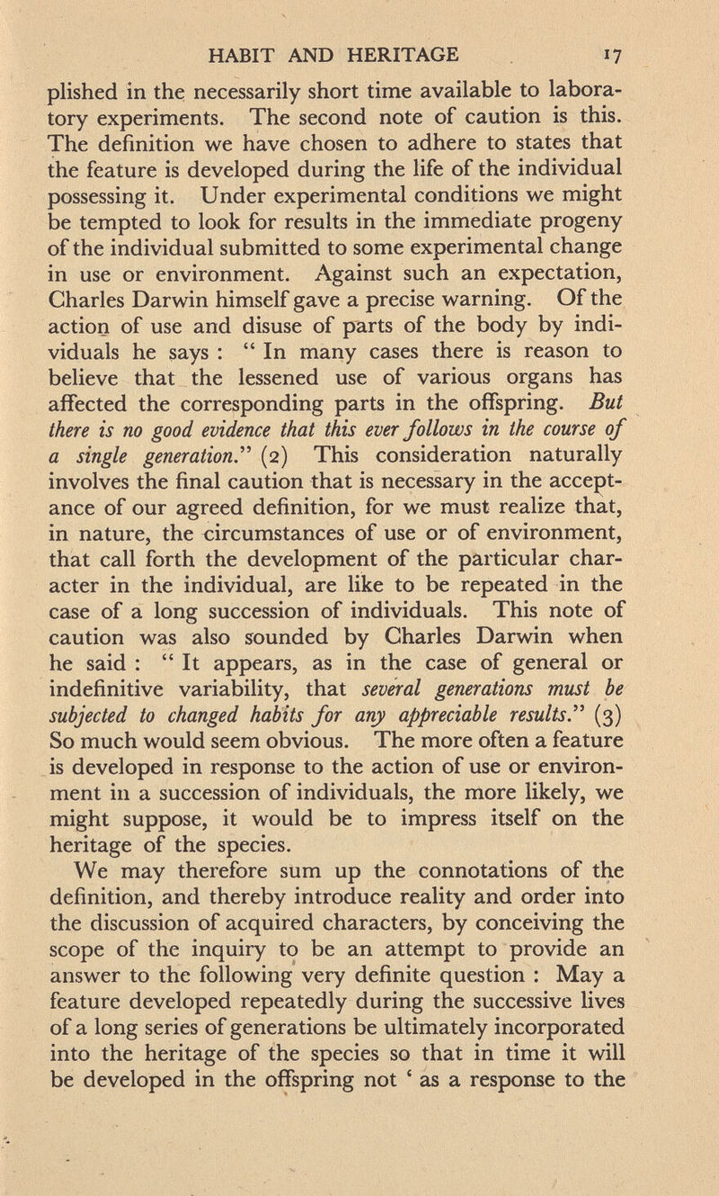 HABIT AND HERITAGE 17 plished in the necessarily short time available to labora¬ tory experiments. The second note of caution is this. The definition we have chosen to adhere to states that the feature is developed during the life of the individual possessing it. Under experimental conditions we might be tempted to look for results in the immediate progeny of the individual submitted to some experimental change in use or environment. Against such an expectation, Charles Darwin himself gave a precise warning. Of the action of use and disuse of parts of the body by indi¬ viduals he says : In many cases there is reason to believe that the lessened use of various organs has affected the corresponding parts in the offspring. But there is no good evidence that this ever follows in the course of a single generation.^' (2) This consideration naturally involves the final caution that is necessary in the accept¬ ance of our agreed definition, for we must realize that, in nature, the circumstances of use or of environment, that call forth the development of the particular char¬ acter in the individual, are like to be repeated in the case of a long succession of individuals. This note of caution was also sounded by Charles Darwin when he said : It appears, as in the case of general or indefinitive variability, that several generations must be subjected to changed habits for any appreciable results'' (3) So much would seem obvious. The more often a feature is developed in response to the action of use or environ¬ ment in a succession of individuals, the more likely, we might suppose, it would be to impress itself on the heritage of the species. We may therefore sum up the connotations of the definition, and thereby introduce reality and order into the discussion of acquired characters, by conceiving the scope of the inquiry to be an attempt to provide an answer to the following very definite question : May a feature developed repeatedly during the successive lives of a long series of generations be ultimately incorporated into the heritage of the species so that in time it will be developed in the offspring not ' as a response to the