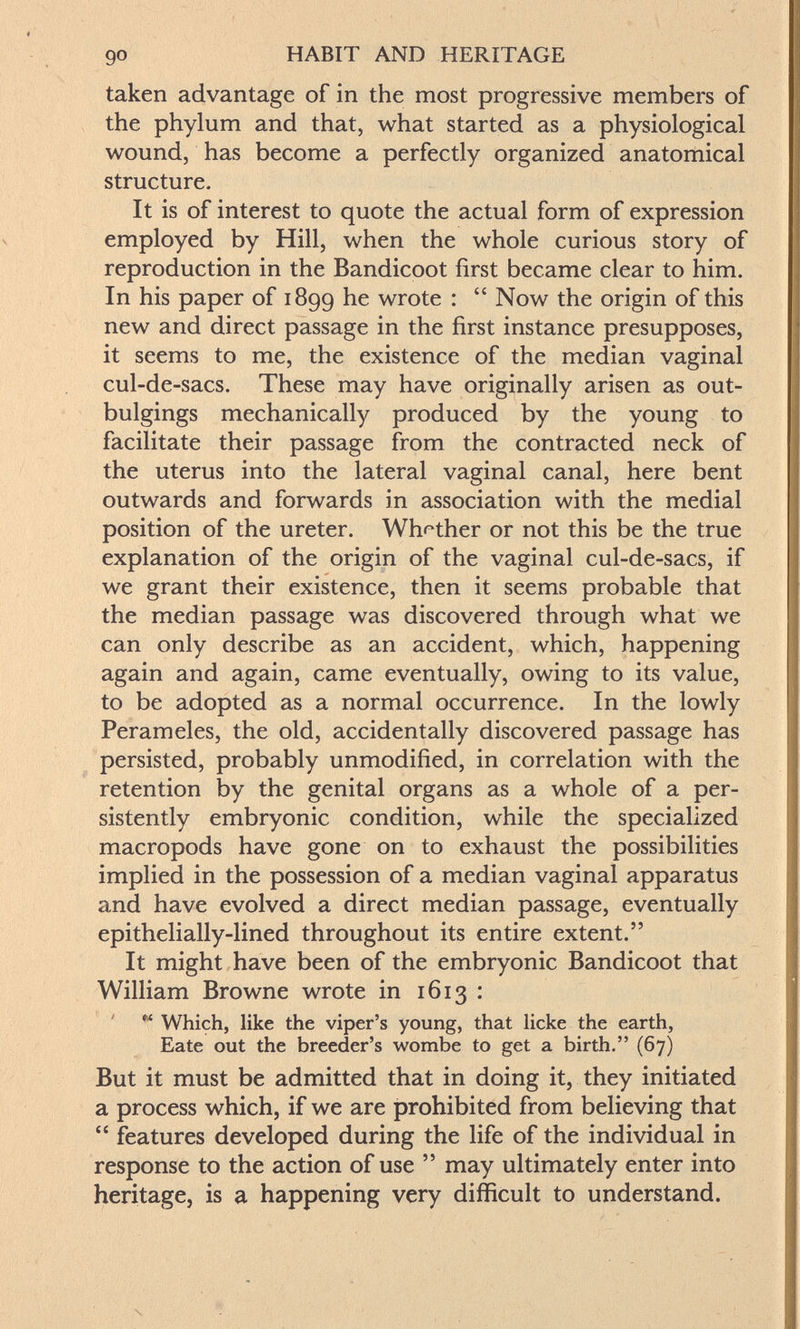 90 HABIT AND HERITAGE taken advantage of in the most progressive members of the phylum and that, what started as a physiological wound, has become a perfectly organized anatomical structure. It is of interest to quote the actual form of expression employed by Hill, when the whole curious story of reproduction in the Bandicoot first became clear to him. In his paper of 1899 he wrote :  Now the origin of this new and direct passage in the first instance presupposes, it seems to me, the existence of the median vaginal cul-de-sacs. These may have originally arisen as out- bulgings mechanically produced by the young to facilitate their passage from the contracted neck of the uterus into the lateral vaginal canal, here bent outwards and forwards in association with the medial position of the ureter. Wh^^ther or not this be the true explanation of the origin of the vaginal cul-de-sacs, if we grant their existence, then it seems probable that the median passage was discovered through what we can only describe as an accident, which, happening again and again, came eventually, owing to its value, to be adopted as a normal occurrence. In the lowly Perameles, the old, accidentally discovered passage has persisted, probably unmodified, in correlation with the retention by the genital organs as a whole of a per¬ sistently embryonic condition, while the specialized macropods have gone on to exhaust the possibilities implied in the possession of a median vaginal apparatus and have evolved a direct median passage, eventually epithelially-lined throughout its entire extent. It might have been of the embryonic Bandicoot that William Browne wrote in 1613 : « Which, like the viper's young, that Иске the earth, Eate out the breeder's wombe to get a birth. (67) But it must be admitted that in doing it, they initiated a process which, if we are prohibited from believing that  features developed during the life of the individual in response to the action of use  may ultimately enter into heritage, is a happening very difficult to understand.
